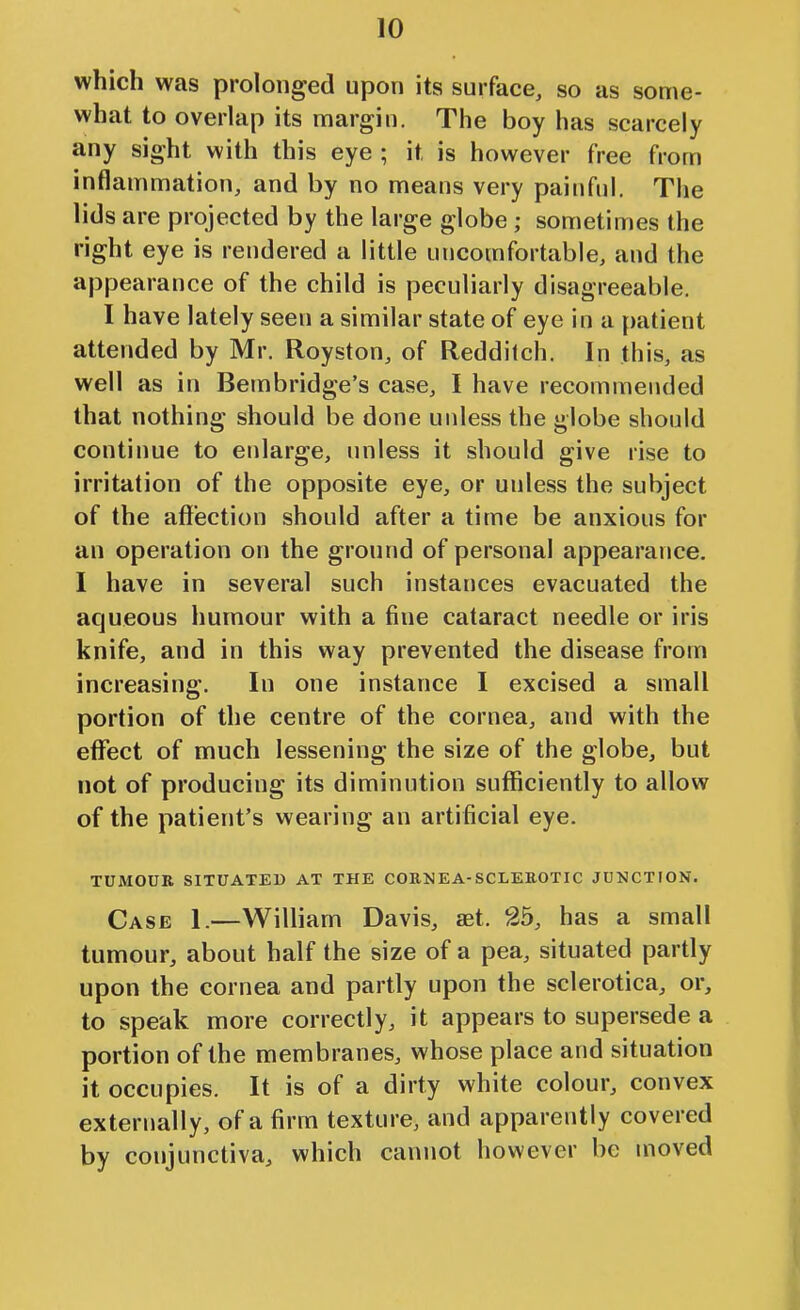 which was prolonged upon its surface, so as some- what to overlap its margin. The boy has scarcely any sight with this eye ; it is however free from inflammation, and by no means very painful. The lids are projected by the large globe ; sometimes the right eye is rendered a little uncomfortable, and the appearance of the child is peculiarly disagreeable. I have lately seen a similar state of eye in a patient attended by Mr. Royston, of Reddilch. In this, as well as in Bembridge's case, I have recommended that nothing should be done unless the globe should continue to enlarge, unless it should give rise to irritation of the opposite eye, or unless the subject of the affection should after a time be anxious for an operation on the ground of personal appearance, I have in several such instances evacuated the aqueous humour with a fine cataract needle or iris knife, and in this way prevented the disease from increasing. In one instance I excised a small portion of the centre of the cornea, and with the effect of much lessening the size of the globe, but not of producing its diminution sufficiently to allow of the patient's wearing an artificial eye. TUMOUR SITUATED AT THE COENEA-SCLEEOTIC JUNCTION. Case I.—William Davis, aet. 25, has a small tumour, about half the size of a pea, situated partly upon the cornea and partly upon the sclerotica, or, to speak more correctly, it appears to supersede a portion of the membranes, whose place and situation it occupies. It is of a dirty white colour, convex externally, of a firm texture, and apparently covered by conjunctiva, which cannot however be moved