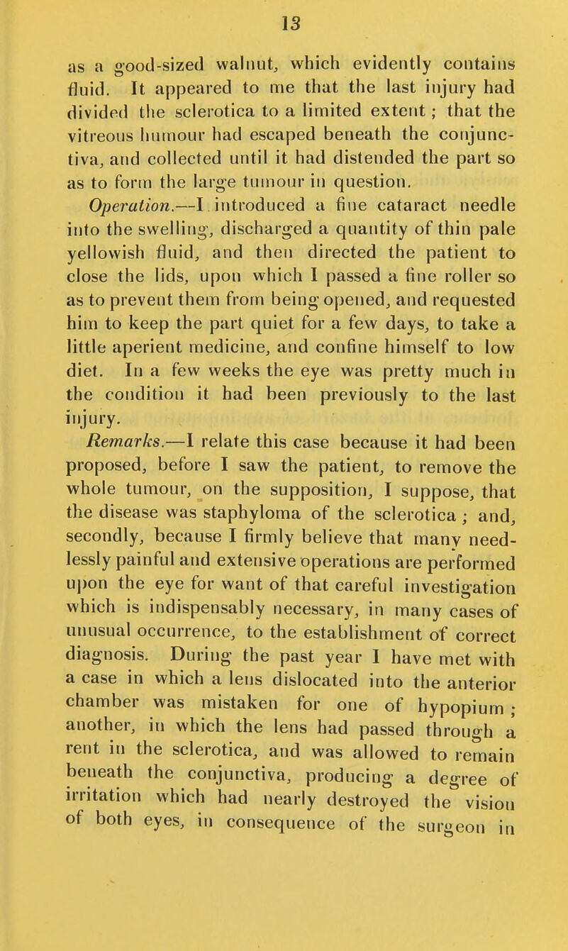 as a good-sized walnut, which evidently contains fluid. It ajipeared to me that the last injury had divided the sclerotica to a limited extent ; that the vitreous hutnour had escaped beneath the conjunc- tiva, and collected until it had distended the part so as to form the large tumour in question. Operation.—I introduced a fine cataract needle into the swelling, discharged a quantity of thin pale yellowish fluid, and then directed the patient to close the lids, upon which I passed a fine roller so as to prevent them from being opened, and requested him to keep the part quiet for a few days, to take a little aperient medicine, and confine himself to low diet. In a few weeks the eye was pretty much in the condition it had been previously to the last injury. Remarks.—I relate this case because it had been proposed, before I saw the patient, to remove the whole tumour, on the supposition, I suppose, that the disease was staphyloma of the sclerotica; and, secondly, because I firmly believe that many need- lessly painful and extensive operations are performed upon the eye for want of that careful investigation which is indispensably necessary, in many cases of unusual occurrence, to the establishment of correct diagnosis. During the past year I have met with a case in which a lens dislocated into the anterior chamber was mistaken for one of hypopium ; another, in which the lens had passed through a rent in the sclerotica, and was allowed to remain beneath the conjunctiva, producing a degree of irritation which had nearly destroyed the vision of both eyes, in consequence of the surgeon in