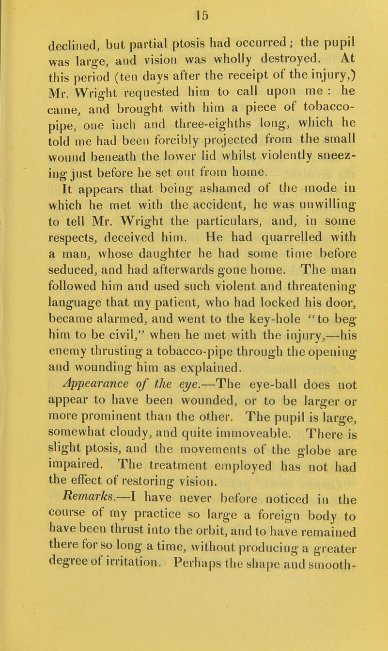 declined, but partial ptosis had occurred ; the pupil was large, and vision was wholly destroyed. At this period (ten days after the receipt of the injury,) Mr. Wright requested him to call upon me : he came, and brought with him a piece of tobacco- pipe, one inch and three-eighths long, which he told me had been forcibly projected from the small wound beneath the lower lid whilst violently sneez- ing just before he set out from home. It appears that being ashamed of the mode in which he met with the accident, he was unwilling to tell Mr. Wright the particulars, and, in some respects, deceived him. He had quarrelled with a man, whose daughter he had some tinie before seduced, and had afterwards gone home. The man followed him and used such violent and threatening language that my patient, who had locked his door, became alarmed, and went to the key-hole  to beg him to be civil, when he met with the injury,—his enemy thrusting a tobacco-pipe through the opening and wounding him as explained. Appearance of the eye.—The eye-ball does not appear to have been wounded, or to be larger or more prominent than the other. The pupil is large, somewhat cloudy, and quite immoveable. There is slight ptosis, and the movements of the globe are impaired. The treatment employed has not had the effect of restoring vision. Remarks.—I have never before noticed in the course of my practice so large a foreign body to have been thrust into the orbit, and to have remained there for so long a time, without producing a greater degree of irritation. Perhaps the shape and smooth-