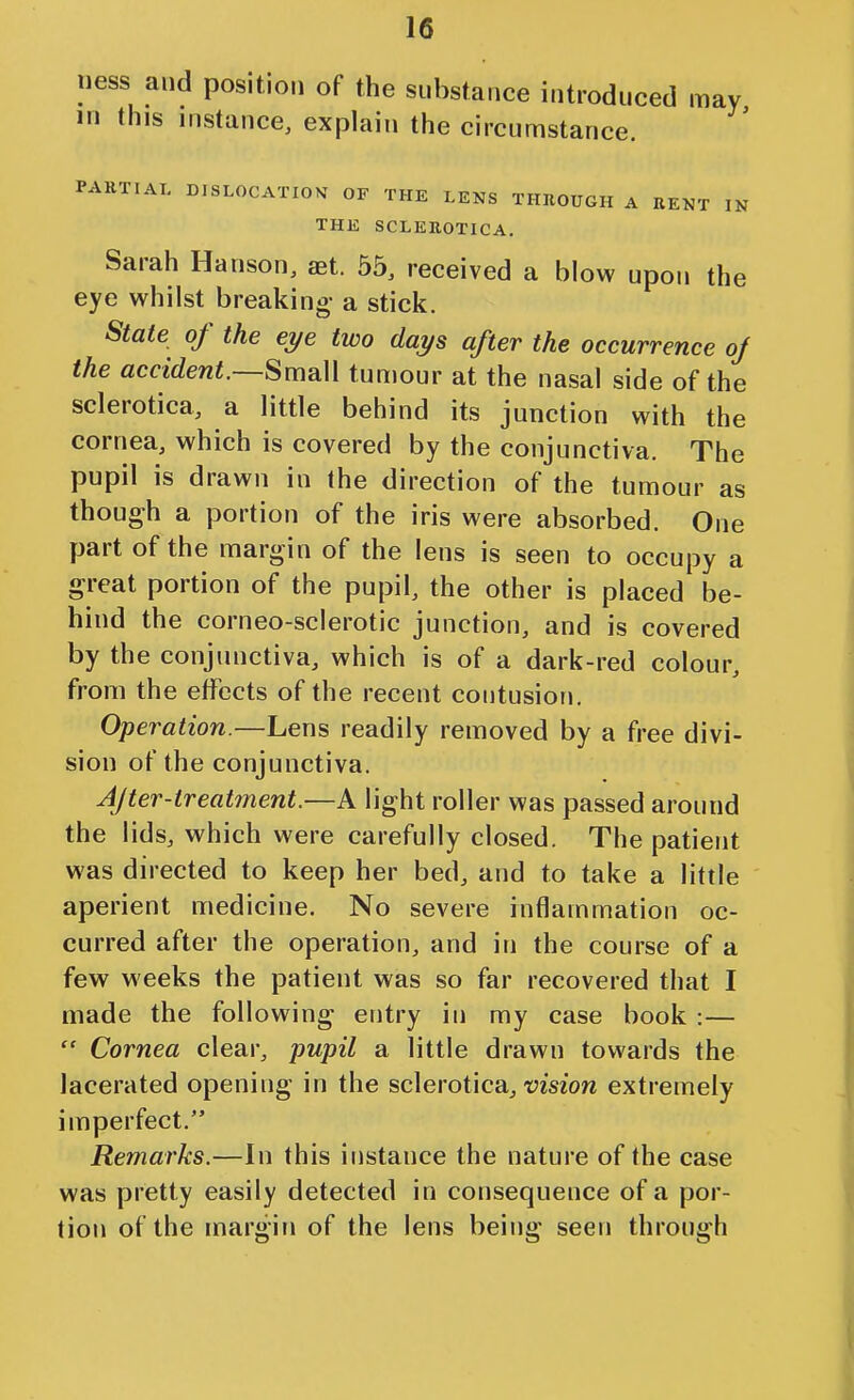 ness and position of the substance introduced may in this instance, explain the circumstance. PAKTIAT, DISLOCATION OF THE LENS THHOUGH A RENT IN THE SCLEROTICA. Sarah Hanson, set. 55, received a blow upon the eye whilst breaking- a stick. State of the eye two days after the occurrence of the accident.—Sm^W tumour at the nasal side of the sclerotica, a little behind its junction with the cornea, which is covered by the conjunctiva. The pupil is drawn in the direction of the tumour as though a portion of the iris were absorbed. One part of the margin of the lens is seen to occupy a great portion of the pupil, the other is placed be- hind the corneo-sclerotic junction, and is covered by the conjunctiva, which is of a dark-red colour, from the effects of the recent contusion. Operation.—Lens readily removed by a free divi- sion of the conjunctiva. After-treatment.—A light roller was passed around the lids, which were carefully closed. The patient was directed to keep her bed, and to take a little aperient medicine. No severe inflammation oc- curred after the operation, and in the course of a few weeks the patient was so far recovered that I made the following entry in my case book :—  Cornea clear, pupil a little drawn towards the lacerated opening in the sclerotica^ t?mo« extremely imperfect. Remarks.—In this instance the nature of the case was pretty easily detected in consequence of a por- tion of the margin of the lens being seen through