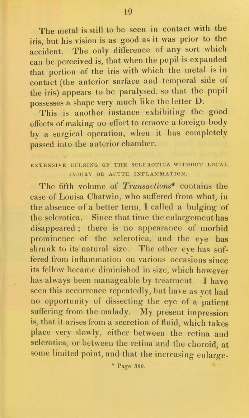 The metal is still to be seen in contact with the iris, but his vision is as good as it was prior to the accident. The only diflference of any sort which can be perceived is, that when the pupil is expanded that portion of the iris with which the metal is in contact (the anterior surface and temporal side of the iris) appears to be paralysed, so that the pupil possesses a shape very much like the letter D. This is another instance exhibiting- the good effects of making no effort to remove a foreign body by a surgical operation, when it has completely passed into the anterior chamber. EXTENSIVE BULGING OF THE SCLEROTICA WITHOUT LOCAL INJURY OR ACUTE INFLAMMATION. The fifth volume of Transactions* contains the case of Louisa Chatwin, who suffered from what, in the absence of a better term, 1 called a bulging of the sclerotica. Since that time the enlargement has disappeared ; there is no appearance of morbid prominence of the sclerotica, and the eye has shrunk to its natural size. The other eye has suf- fered from inflammation on various occasions since its fellow became diminished in size, which however has always been manageable by treatment. I have seen this occurrence repeatedly, but have as yet had no opportunity of dissecting the eye of a patient suffering from the malady. My present impression is, that it arises from a secretion of fluid, which takes place very slowly, either between the retina and sclerotica, or between the retina and the choroid, at some limited point, and that the increasing enlarge- * Page 399.