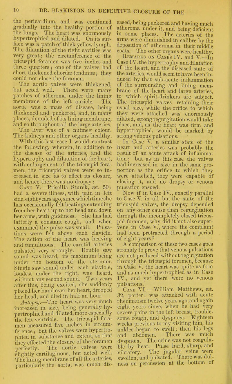 the pericardium, and was continued gradually into the healthy portion of the lungs. The heart was enormously liypertrophied and dilated. On its sur- face was a patch of thick yellow lymph. The dilatation of the right cavities was veiy gi-eat; the circumference of the tricuspid foramen was five inches and three quarters ; one of the valves had short thickened chordtt; tendiniee; they could not close the foramen. The aortic valves were thickened, but acted well. There were many patches of atheroma under the lining membrane of the left auricle. The aorta was a mass of disease, being thickened and puckered, and, in many places, denuded of its lining membrane, and so throughout all the large arteries. The liver M'as of a nutmeg colour. The kidneys and other organs healthy. With this last case I would contrast the following, wherein, in addition to the disease of the arteries, and the hypertrophy and dilatation of the heart, with enlargement of the tricuspid fora- .men, the tricuspid valves were so in- creased in size as to effect its closm-e, and hence there was no dropsy :— Case V.—Priscilla Sturck, set. 50: had a severe illness, with pain in left side, eight years ago, since which time she has occasionally felt beatings extending from her heart up to her head and down her arms, with giddiness. She has had latterly a constant cough, and when examined the pulse was small. Pulsa- tions were felt above each clavicle. The action of the heart was heaving and tumultuous. The carotid arteries pulsated very strongly. Double saw sound was heard, its maximum being under the bottom of the sternum. Single saw sound under each clavicle, loudest under the right, was heai-d, without any second sound. Two years after this, being excited, she suddenly placed her hand over her heart, drooped her head, and died in half an hour. Autopsy.—The heart was very much increased in size, being generally hy- pertrophied and dilated, more especially the left ventricle. The tricuspid fora- men measured five inches in circum- ference ; but the valves were hypertro- phied in substance and extent, so that they effected the closure of the foramen perfectly. The aortic valves were slightly cartilaginous, but acted well. The lining membrane of all the arteries, particularly the aorta, was much dis- eased, being puckered and having much atheroma under it, and being deficient in some places. The arteries of the arms were diminished in cahbre by the deposition of atheroma in their middle coats. The other organs were healthy. Remarks on Cases IV. and V.—In Case IV. the hypertrophy anddilatation of the heart, and the diseased state of the arteries, would seem tohave been in- duced by that sub-acute inflammation of the surrounding and lining mem- brane of the heart and large arteries, to which spirit-drinkers are subject. The tricuspid valves retaining their usual size, while the orifice to which they were attached was enormously dilated, strong regurgitation would take place, and, as the heart was firm and liypertrophied, would be marked by strong venous pulsations. In Case V. a similar state of the heart and arteries was probably the result of an acute attack of inflamma- tion ; but as in this case the valves had increased in size in the same pro- portion as the orifice to which they ■were attached, they were capable of closing it, and no dropsy or venous pulsation ensued. Now if in Case IV., exactly parallel to Case V. in all but the state of the tricuspid valves, the dropsy depended on any other cause than regurgitation through the incompletely closed tricus- pid foramen, why did it not also super- vene in Case V., where the complaint had been protracted through a period of eight years ? A comparison of these two cases goes strongly to prove that venous pulsations are not produced without regurgitation through the tricuspid for,;men, because in Case V. the heart was quite as firm and as much hypertrophied as in Case IV., and yet there w'ere no venous pulsations. Case VI.—V\''illiam Matthews, set. 32, porter: was attacked with acute rheumatism twelve years ago, and again eight years since, when he had very severe pains in the left breast, ti-ouble- some cough, and dyspnoea. Eighteen weeks previous to my %'isiting him, his ankles began to swell; then his legs and abdomen. There was much dyspnoea. The urine was not coagula- ble by heat. Pulse hard, sharp, and vibratory. The jugular veins were swollen, and pulsated. There was dul- ness on percussion at the bottom of