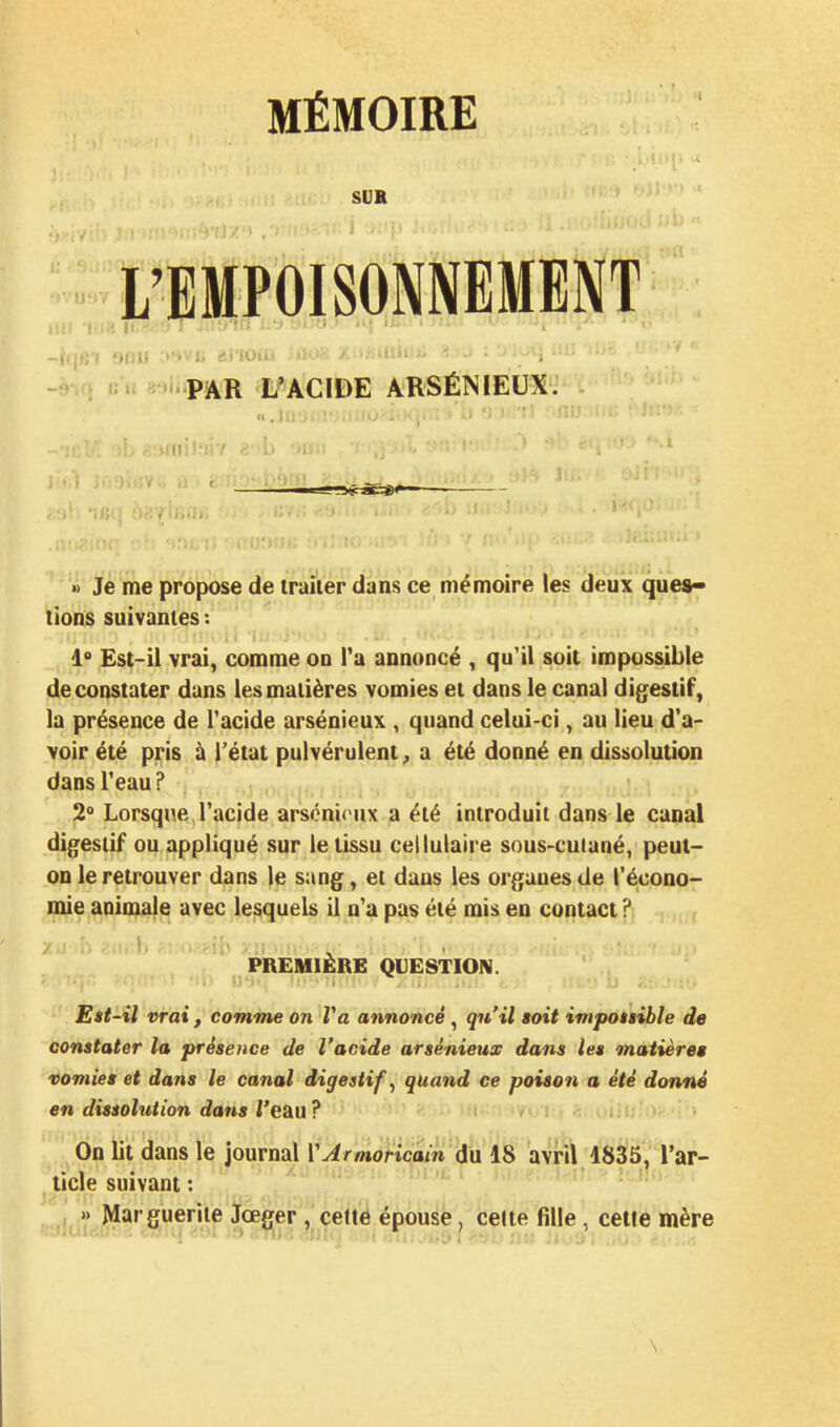 SUK L'EMPOISONNEMENT ■ ■ i: ->.-,-;i '(lili '■■ : - > ; R» . PAR L'ACIDE ARSÉNIEUX. » Je me propose de traiter dans ce mémoire les deux ques- tions suivantes : 1° Est-il vrai, comme on Ta annoncé , qu'il soit impossible de constater dans les matières vomies et dans le canal digestif, la présence de Tacide arsénieux , quand celui-ci, au lieu d'a- voir été pris à l'état pulvérulent, a été donné en dissolution dans l'eau P 2° Lorsque l'acide arsénirux a été introduit dans le canal digestif ou appliqué sur le tissu cellulaire sous-cuiané, peut- on le retrouver dans le sang, et dans les organes de l'écono- ni^e anio^^ avec lesquels il n'a pas été mis en contact ? PREMIÈRE QUESTION. Est-il vrai , comme on Va annoncé , qu'il aoit impoiiible de constater la présence de l'acide arsénieux dans les matière» vomies et dans le canal digestifs quand ce poison a été donné en dissohition dans /'eau ? / > i i c On lit dans le journal VArmoricain du 18 avril 1835, l'ar- ticle suivant : , » Marguerite Jœger , cefte épouse, celte fille, cette mère \