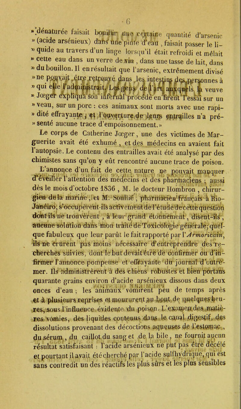 -idénaturée faisait bopUlir ma c«î)|taipe quantité d'arsenir >' (acide arsénieux) dans'une pinte d'e'au , faisait passer le li- « quide au travers d'un linge lors(iu'il était refroidi et mêlait » celte eau dans un verre de,-vin , dans une tasse de lait, dans » du bouillon. Il en résultait que l'arsenic, extrêmement divisé «ne pouvait. êtr;e.rçt!;'Quvé dans les inte^tjn^ de^i personnes à «qui elle radpiipjstrait. Les gens de l'art auxquels la veuve » Jœger expliqua son inl'crDâl procédé cii (ireni l'essai sur un » veau, sur un porc : ces animaux sont morts avec une rapi- » dilé effrayante! l'b^v^riure^de )l^typ çp^i^illes n'a pré- »senté aucune trace d'empoisonnement.» Le corps de Catherine Jœger, une des victimes de Mar- guerite avait été exhumé , et des médecins en avaient fait l'autopsie. Le contenu des entrailles avait été analysé par des chimistes sans qu'on y eût rencontré aucune trace de poison. L'annonce d'un fait de cette nature ne pouyait manquer d'éveiller l'attention des mecïecins et des pharmaciens,; auss^ dès le mois d'octobre 1836 , M. le docteur Hombroh ,'chirur- gien delà marihe ,;et M. SoUllié', pfhat'rtliïdèn'fr'dnçais-àttio- Jânéiro, s'occupèi-ënt-ils actîveniëtiidè l'éludéyece'ttë qiiéstiôii do^fils ne trouvèrent , à leur grand élonnéinent, disent41^-, aucune solution dans mon iràîiédeTojJicôlogie géiiéraléjquef- que fabuleux que leur parût le fait rapporté par l'y^rTnoricaiïi, -îls^ ne crurent pas moins nécessaire d'entreprendre desTç- cherchès suivies, dont le but devait être dé confirmer ou dïfî- firmer l'annonce pompeuse et eflïayarite du journal d'outré'- mer. Ils administrèrent à dés chiens robustes et bien poriafe quarante grains environ d'acide arsénieux dissous dans deux onces d'eau -, les animaux vomirent peu de temps après et à plusieurs reprises el moururent j?u.b,pu.t.de quelques heu- res, sous l'influence évidente du poisgn. L'ex:aû^enides,n)ati.è- ijes vortiies, des liquides contenus daug Je canal digestif, des dissolutions provenant des décoctions aqueuses de l'estQniaç,, du sérum, du caillot du sang et de la bile, ne foiirnit aucun résultat satisfaisant : racide arsénieux ne put pas êtrè décélé et pourtant il avait été cherché par l'acide sulfhydrique, qui est sans contredit un des réactifs'les plus sûrs et les plus sensibles