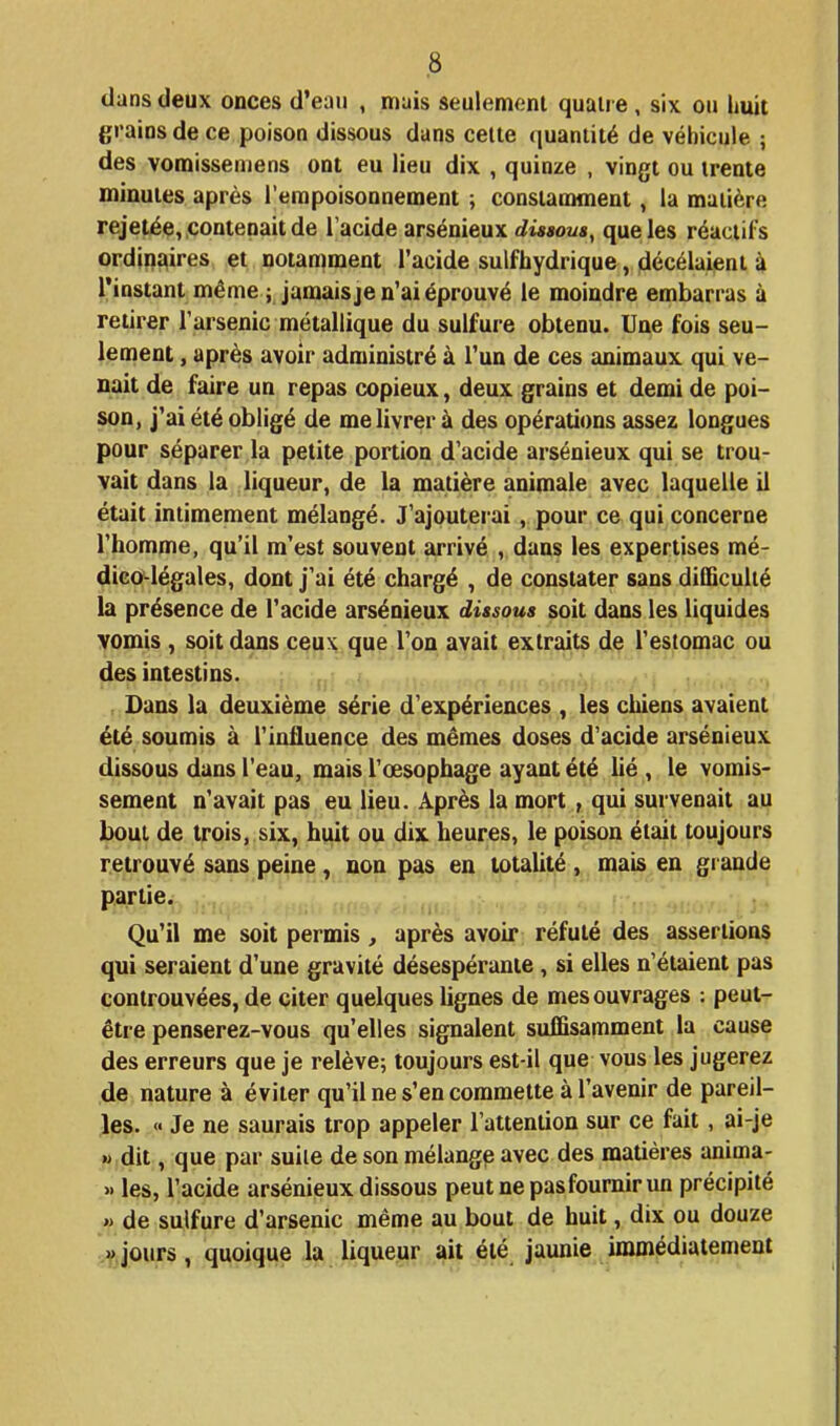 dans deux onces d'eaii , mais seulement quatre , six ou huit grains de ce poison dissous dans cette quantité de véhicule ; des vomissemens ont eu lieu dix , quinze , vingt ou trente minutes après l'empoisonnement ; constamment, la matière rejetée,,contenait de Tacide arsénieux dissous, que les réactifs ordinaires et notamment l'acide sulfhydrique, décélaient à l'instant même ; jamaisje n'ai éprouvé le moindre embarras à retirer l'arsenic métallique du sulfure obtenu. Une fois seu- lement , après avoir administré à l'un de ces animaux qui ve- nait de faire un repas copieux, deux grains et demi de poi- son, j'ai été obligé de me livrer à des opérations assez longues pour séparer la petite portion d'acide arsénieux qui se trou- vait dans la liqueur, de la matière animale avec laquelle il était intimement mélangé. J'ajouterai, pour ce qui concerne l'homme, qu'il m'est souvent arrivé , dans les expertises mé- dico-légales, dont j'ai été chargé , de constater sans difficulté la présence de l'acide arsénieux dissous soit dans les liquides vomis , soit dans ceux que l'on avait extraits de l'estomac ou des intestins. Dans la deuxième série d'expériences , les chiens avaient été soumis à l'influence des mêmes doses d'acide arsénieux dissous dans l'eau, mais l'œsophage ayant été lié , le vomis- sement n'avait pas eu lieu. Après la mort , qui survenait au bout de trois, six, huit ou dix heures, le poison était toujours retrouvé sau^^pieiae, non pas en totalité , mais en grande partie. :, ' Qu'il me soit permis, après avoir réfuté des assertions qui seraient d'une gravité désespérante, si elles n'étaient pas controuvées, de citer quelques lignes de mes ouvrages : peut- être penserez-vous qu'elles signalent suffisamment la cause des erreurs que je relève; toujours est-il que vous les jugerez de nature à éviter qu'il ne s'en commette à l'avenir de pareil- les. « Je ne saurais trop appeler l'attention sur ce fait, ai-je ft,dit, que par suite de son mélange avec des matières anima- » les, l'acide arsénieux dissous peut ne pas fournir un précipité » de sulfure d'arsenic même au bout de huit, dix ou douze .V.jours, quoique la liqueur ait été jaunie immédiatement