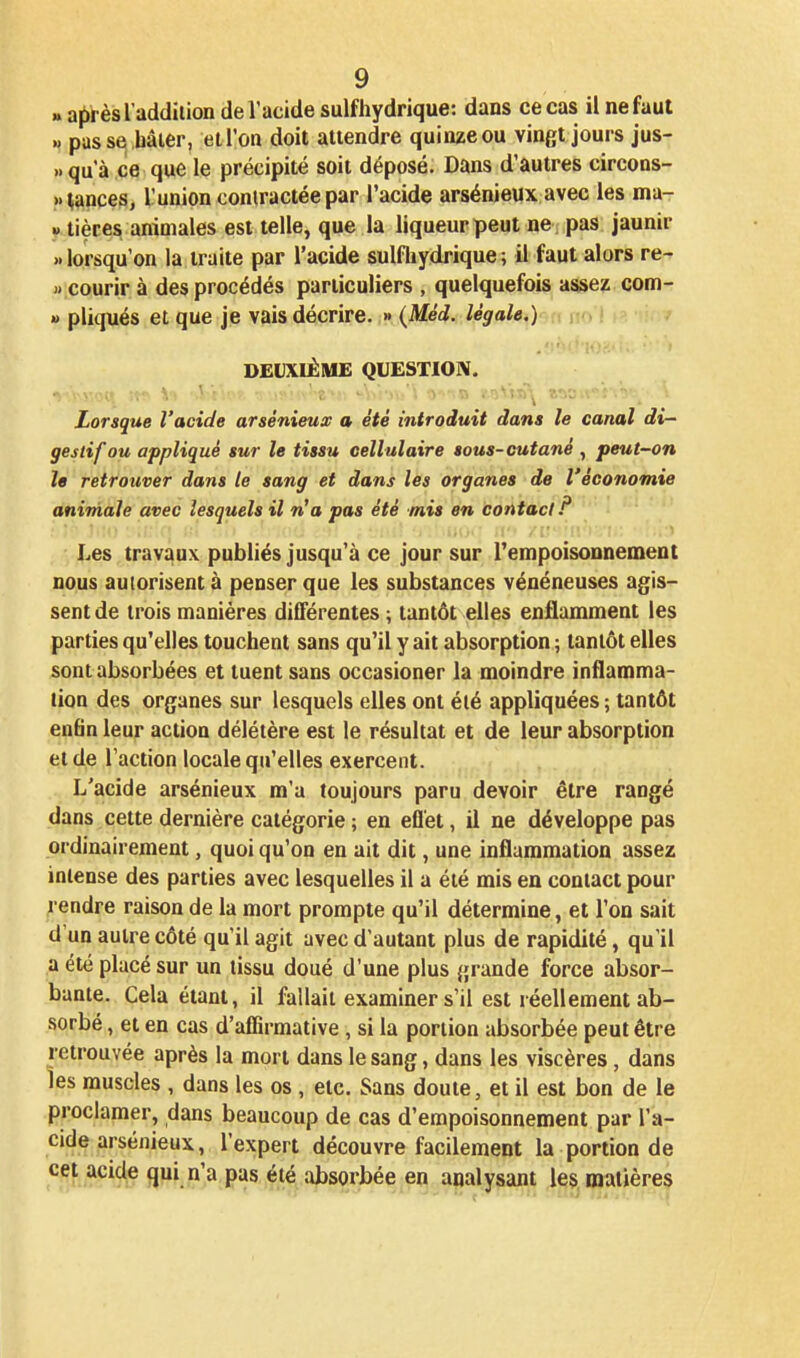 «aiirèsl addilion de l'acide sulfhydrique: dans ce cas il ne faut » passe hâter, elTon doit attendre quinzeou vingt jours jus- » qu'à ce que le précipité soit déposé. Dans d'autres circons- »|?jnces, lunion contractée par l'acide arsénieux avec les ma- » tièces animales est telle, que la liqueur peut ne pas jaunir » lorsqu'on la traite par l'acide sulfliydrique ; il faut alors re- « courir à des procédés particuliers , quelquefois assez com- » pliqués et que je vais décrire. » {Méd. légahi)^» no '. DEUXIÈME QUESTION. Lorsque l'acide arsénieux a été introduit dans le canal di- gestif ou appliqué sur le tissu cellulaire sous-cutané, peut~on le retrouver dans le sang et dans les organes de l'économie animale avec lesquels il n'a pas été mis en contact!^ Les travaux publiés jusqu'à ce jour sur l'empoisounement nous autorisent à penser que les substances vénéneuses agis- sent de trois manières différentes ; tantôt elles enflamment les parties qu'elles touchent sans qu'il y ait absorption ; tantôt elles sont absorbées et tuent sans occasioner la moindre inflamma- tion des organes sur lesquels elles ont élé appliquées ; tantôt en6n leur action délétère est le résultat et de leur absorption et de l'action locale qu'elles exercent. L'acide arsénieux m'a toujours paru devoir être rangé dans cette dernière catégorie ; en efl'et, il ne développe pas ordinairement, quoi qu'on en ait dit, une inflammation assez intense des parties avec lesquelles il a été mis en contact pour rendre raison de la mort prompte qu'il détermine, et l'on sait d'un autre côté qu'il agit avec d'autant plus de rapidité, qu'il a été placé sur un tissu doué d'une plus grande force absor- bante. Cela étant, il fallait examiner s'il est réellement ab- sorbé , et en cas d'affirmative, si la portion absorbée peut être retrouvée après la mort dans le sang, dans les viscères, dans les muscles , dans les os , etc. Sans doute, et il est bon de le proclamer, dans beaucoup de cas d'empoisonnement par l'a- cide arsénieux, l'expert découvre facilement la portion de cet acide qui n'a pas été absorbée en analysant les matières