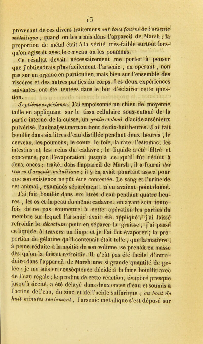 i5 provenant de ces divers iraitemens ont tous fourni de l'arsenic métallique, quand on les a mis dans l'appareil de Marsh ; la proportion de métal était à la vérité très-faible surtout lors- qu'on agissait avec le cerveau ou les poumons. Ce résultat devait nécessairement me porter à penser que j'obtiendrais pl«s facilement l'arsenic , en opérant, non pas sur un organe en particulier, mais bien sur l'ensemble des viscères et des autres parties du corps. Les deux expériences suivantes ont été tentées dans le but d'éclairer cette ques- tion. Septième expérience. J'ai empoisonné un chien de moyenne taille en appliquant sur le tissu cellulaire sous-cutané de la partie interne delà cuisse, un grain et demi d'acide arsénieux pulvérisé; ranimal|estmortau bout de dix-huit heures. J'ai fait bouillir dans six litres d'eau distillée pendant deux heures , le cerveau, les poumons, le cœur, le foie, la rate, l'estomac, les intestins et les reins du cadavre ; le liquide a été filtré et concentré par l'évaporation jusqu'à .ce qu'il fût réduit à deux onces ; traité, dans l'appareil de Marsh , il a fourni des traces d'arsenic métallique ; il y en avait pourtant assez pour que son existence ne pût être contestée. Le sang et l'urine de cet animal, examinés séparément, n'en avaient point donné. J'ai fait bouillir dans six litres d'eau pendant quatre heu- res , les os et la peau du même cadavre, en ayant soin toute- fois de ne pas soumettre à celle opération les parties du membre sur lequel l'arsenic avait été appliqué ; ■ j'ai laissé refroidir le décoctum pour en séparer la graisse , j'ai passé ce liquide à travers un linge et je l'ai fait évaporer ; la pro- portion de gélaiine qu'il contenait était telte , que la matière , à peine réduite à la moitié de son volume, se prenait en masse dès qu'on la faisait refroidir. Il n'eût pas été facile d'intro- duire dans l'appareil de Marsh une si grande quantité de ge- lée ; je me suis en conséquence décidé à la faire bouillir avec de l'eau régale; le produit de cette réaction, évaporé presque jusqu'à siccilé, a été délayé dans deux onces d'eau et soumis à l'aciion de l'eau, du zinc et de l'acide sulfurique ; au bout de huit minutes seulement, l'arsenic métallique s'est déposé sur