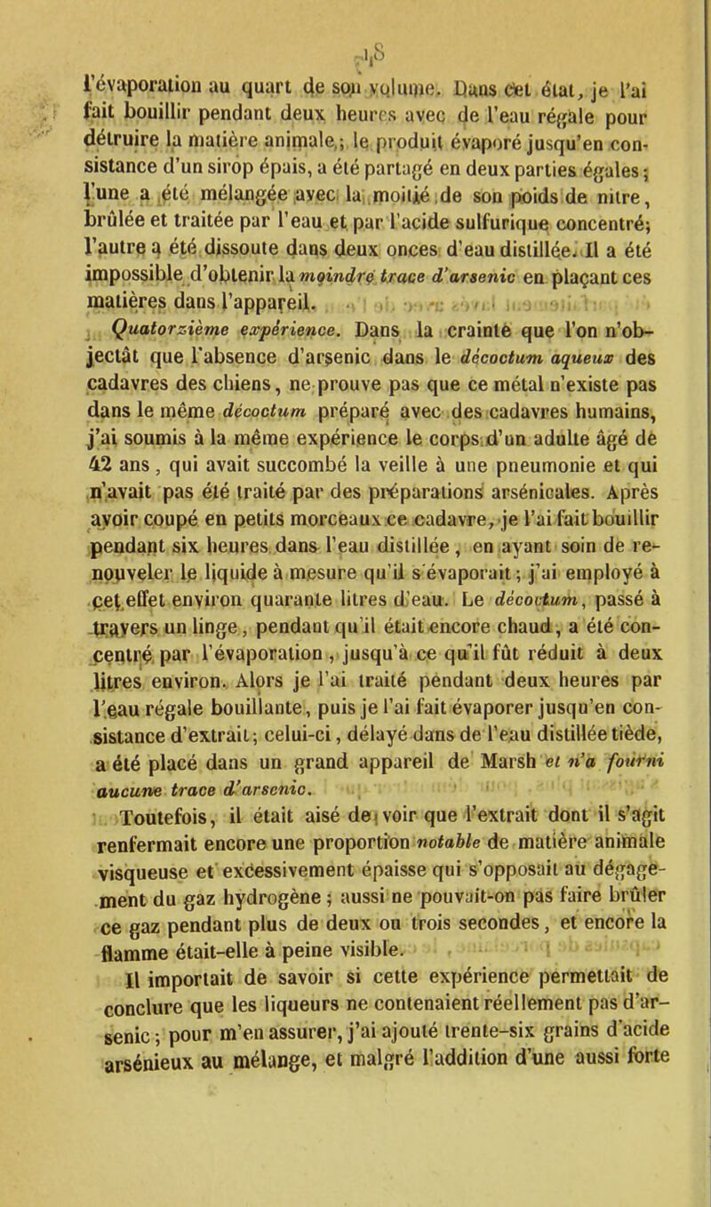 fait bouillir pendant deux heures avec (ie l'eau réjjale pour détruire la matière animale,; le produit évaporé jusqu'en con- sistance d'un sirop épais, a élé partagé en deux parties égales ; ^!une a,été mélangée avec; la,.moitié,de son psoids de nitre, brûlée et traitée par l'eau et par l'acide sulfurique concentré; Vautre a été dissoute dans (Jeux onces d'eau distillée. Il a été impossible d'obtenir la w^indrç troce d'arsenic en plaçant ces naatières dans ^appa^•ei^. . , ,i i: 3 Quatorzième expérience. Dans la iicraintè que l'on n'ob- jectât que l'absence d'arsenic dans le décoctum aqueux des cadavres des chiens, ne prouve pas que ce métal n'existe pas dans le même décocfuOT prépar^ avec des cadavres humains, j'ai soumis à la même expérience le corpSid'un adulte âgé de 42 ans, qui avait succombé la veille à une pneumonie et qui ,q'avait pas été traité par des préparations: arsénicales. Après ayoir coupé en petits morceaux ce cadavre, je l'ai fait bouillir peadaRt six heures dans l'eau distillée, en ayant soin de re- nppveler le liquide à mesure qu'il s'évaporait; j'ai employé à çet.effet environ quarante litres d'eau. Le décoctum, passé à -tiji^yefs un hnge, pendant qu'il était^ncore chaud, a été con- jîeqtré, par l'évaporation , jusqu'à ce qu'il fût réduit à deux litres environ. Alors je l'ai traité pendant deux heures par l'eau régale bouillante, puis je l'ai fait évaporer jusqu'en con- sistance d'extrait; celui-ci, délayé dans de l'eau distillée tiède, a été placé dans un grand appareil de Marsh e« n'a fourni aucune trace d'arsenic. h. Toutefois, il était aisé dei voir que l'extrait dont il s'agit renfermait encore une proportion «ofaWe de matière animale visqueuse et excessivement épaisse qui s'opposait au dégage- ment du gaz hydrogène; aussi ne pouvait-on pas faire brûler ce gaz pendant plus de deux ou trois secondes, et encore la flamme était-elle à peine visible. Il importait de savoir si cette expérience permettait de conclure que les liqueurs ne contenaient réellement pas d'ar- senic; pour m'en assurer, j'ai ajouté trente-six grains d'acide larsénieux au mélange, et malgré lladdiiion d'une aussi forte