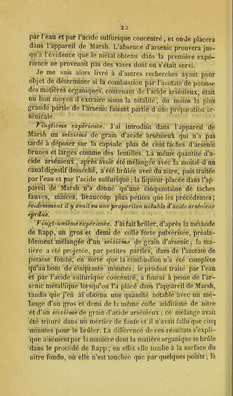 par l'eau et par l'acide suif brique concentré, et onUe placera dans l'appareil de Marsh. L'absence d'arsenic prouvera jus- qu'à l'évidence que le uiétal obtenu daiis la première expé- ri'encfe ne provenait pas des vases dont oti s'était servi. Je me suis alors livré à d'autres recherches ayant pouf objet de déterminer si la combustion par l'azotate de potasse des màtièires organiques', contenant de Tàcide àrsériieux, était un bori mpyeh d'extt-aire sinon la totalité , du môins la plus grande partie de l'tirseilic faisant partie d'ùù'e préparation ar- éétiicàle. ' • ^^-^i^'*''! ■ .nuai'-.A '-k îxt Vihgtièfne expêriéncè. J'ai introduit dàtiy l'appareil dië Marsh uû seizième de graiû d'acide iàrséniéuk qui n'a pas tardé à déposéir sur lii c'apsule plus de ceiit l'âches d'arsenic brunes et larges cbtrlme des lentilles. Là même quantité d'a- cide arséhieûi y aprè^' ivoîr été mélangée Svec la moitié d'un canal digestif desséché, a'été brûlée avecdiinitre, puis traitée par l'eau et par l'acide sulfurique; la h'qiïè'ùr placée dans l'ap- pareil 'dé Marsh ri'a dôhiié qu'iiné fcihquaritaïne de taches fauves, miriceS, li'eaucOtip plus petites que les précédentes; évidemment il y avaiteuune proporiion notable cf acide arsénieux eprdàé. ^^ o-i!»ii»;ii. ■' 'Fingt-ûnièm'éexpérience. J'âi fait brûler, d'après la ftiéihode dé Rapp, titi gros et demi de colle forte pulvérisée, préala- blement mélangée d'un seizième de grain d'arsenic ; la ma- tière a été projetée, par petites parties, dans de l'aziotaie de potasse fbhdù; eu'^Orle que là'cbnibtistlon n'a été complète (Jti'aii boùt dé cinqiiante minutes; lepiroduit traité par l'eau éi par l'acide sulfurique concentré, à fourni â peine de l'ar- senic métallique loî-squ'on fa plàcé dans l'appareil de Marsh, tandis qiie j'en ai obtenu une quàniilé notable avec un mé- lange d'un gros et demi de la même colle addîiiohé de nilre et d'un seizième de graiti d'acide arsénieux ; ce mélange avait été trituré dans uh mortier de fonte et il n'avait fallu que cinq minutes pour le brûler. La diflérence de ces résultats s'expli- que aisément par la manière dont la matière organique se brûle dans le procédé de Rapp ; en effet elle tombe à la surface du uitre fondu, où elle n'est touchée que par quelques points ; là