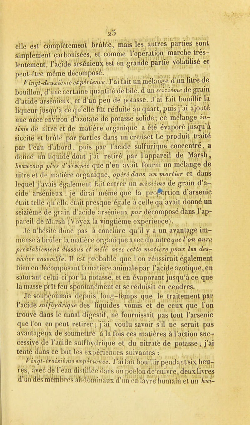 25 ^ , ^ elle est (idrriplètement brûlée, mais les autres parties sont simplement carbonisées, ei comme l'opérâtion marche très- lentement, l'acide arsênieuk est en grandè partie volatilisé et peut-être même décomposé. ^ . j^.^. . _ , Fingi-deuxièine expérience:'S'''A\\. un mélange'd'un litre de bouillon, d'iine certaine quantilé de bile, d'un seizième de grain d'acide àrsëniéux, et d'un peu de potasse. J'ai fait bouillir la liqueur jusqu'à c'e qu'elle fût réduite au quart, puis j'ai ajouté une once environ d'azotate de potasse solide; ce mélange in- Hme de nitre et de matière organique a été évaporé jusqu'à siccité et brûlé par parties dans un creuset Le produit traité par rè'aii d'abord, puis par l'acide sulfurique concentré, a doHné uVi liquide'dont j'ai reiii-é par l'appareil de Marsh, beaucoup pîiis d'arseniG que n'en avait fourni un mélange de nitre et de matière organique, opéré dans un mortier et daps lequel j'avais également faitentrei- un seizième de grain d'a-^ cide' arséuieux : je dirai mérne que la projfbriion d'arsenic était telle qu'elle était presque égale à celle qu'avait donné un seizième de grain d'acide arsénieux pwr décomposé dans l'ap- pareil de Marsh {Voyez la vingtième expérience). Je n'hésite donc pas à conclure qu'il y a un avantage im- mense à brûler !a matière organique avec du nitre jwe ^'o» préàlnhlement dissous et mêlé avec cette matière pour les des- sécher ensemble. Il est probable que l'on réussirait également bien en décomposant la matière animale par l'acide azotique, en saturant celui-ci'par la potasse, et én évaporant jusqu'à ce que la masse prît feu spontanément et se réduisît en cendres. Je soupçohnais depuis long-iémps que le traitement par l'acidé sM/Z/y^^nçue des liquides vomis et de ceux que l'on trouve dans le canal digestif, né fournissait pas tout l'arsenic que l'on en peut retirer; j'ai voulu savoir s'il ne serait pas avantageux dé soumettre à la fois ces matières à l'action suc- cessive de l'acide sulfhydrique et du nitrate de potasse; j'ai tenté dans ce but les expériences suivantes : Vingt-lroisièine expèrienàe. J'ai failbouillir peadantsix heu- r^s, avec dé l'eau distillée dans un poëloiide'cuivre, deuxlivres d'Un'd^s nri'émbres abdominaux d'un cailavré liumaîn et m hut-