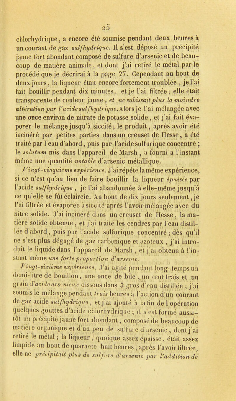 chlorhydrique, a encore été soumise pendant deux heures à un courant de gaz sut (hydrique. Il s'est déposé un précipité jauae fort abondant composé de sulfure d'arsenic et de beau- coup de matière animale, et dont j'ai retiré le métal parle procédé que je décrirai à la page 27, Cependant au bout de deux jours, la liqueur était encore fortement troublée , je l'ai fait bouillir pendant dix minutes, et je l'ai filtrée; elle était transparente de couleur jaune , et ne subissait plus la moindre altération par l'acide suifliydri(jue.k\ors ']e l'ai mélangée avec une once environ de nitrate de potasse solide, et j'ai fait éva- porer le mélange jusqu'à siccité; le produit, après avoir été incinéré par petites parties dans un creuset de Hesse, a été traité par l'eau d'abord, puis par l'acide sulfurique concentré ; le solutum mis dans l'appareil de Marsh , a fourni a l'insiant même une quantité notable d'arsenic métallique. Fingt-cinquième expérience. J'ai répété la même expérience, si ce n'est qu'au lieu de faire bouillir la liqueur épuisée par l'acide sulfhjdrique, je l'ai abandonnée à elle-même jusqu'à ce qu'elle se fûtéclaircîe. Au bout de dix jours seulement,je l'ai filirée et évaporée à siccité après l'avoir mélangée avec du niire solide. J'ai incinér é dans un creuset de Hesse, la ma- tière solide obtenue, et j'ai traité les cendres par l'eau distil- lée d'abord, puis par l'acide sulfurique concentré ; dès qu'il ne s'est plus dégagé de gaz carbonique et azoteux , j'ai intro- duit le liquide dans l'appareil de Marsh , et j'ai obtenu à l'in- stant mêmeî<ne forte proportion d'arsenic. Vingt-sixième expérii'nce. J'ai agité pendiiiU long-temps un demi-litre de bouillon, une once de bile , un œul frais et un grain d'acîViears'imW dissous dans 3 gros d'eau distillée ; j'ai soumis le mélange pendant trois heures à l'aciion d'un courant de gaz acide sulpiydrique , et j'ai ajouté à la fin de l'opération quelques gouttes d'acide ciilorhydriqiie ; il s est formé aussi- tôt u)i piécipité jaune fort abondant, composéde beaucoup de matière organique et d'un peu de sulfure d'arsenic , dont j'ai retiré le métal ; la liqueur , quoique assez épaisse, était assez limpide au bout de quaraoïe-huit heures ; après l'avoir filirée, elle ne précipitait plus de sidjnre d'arsenic par l'addition de