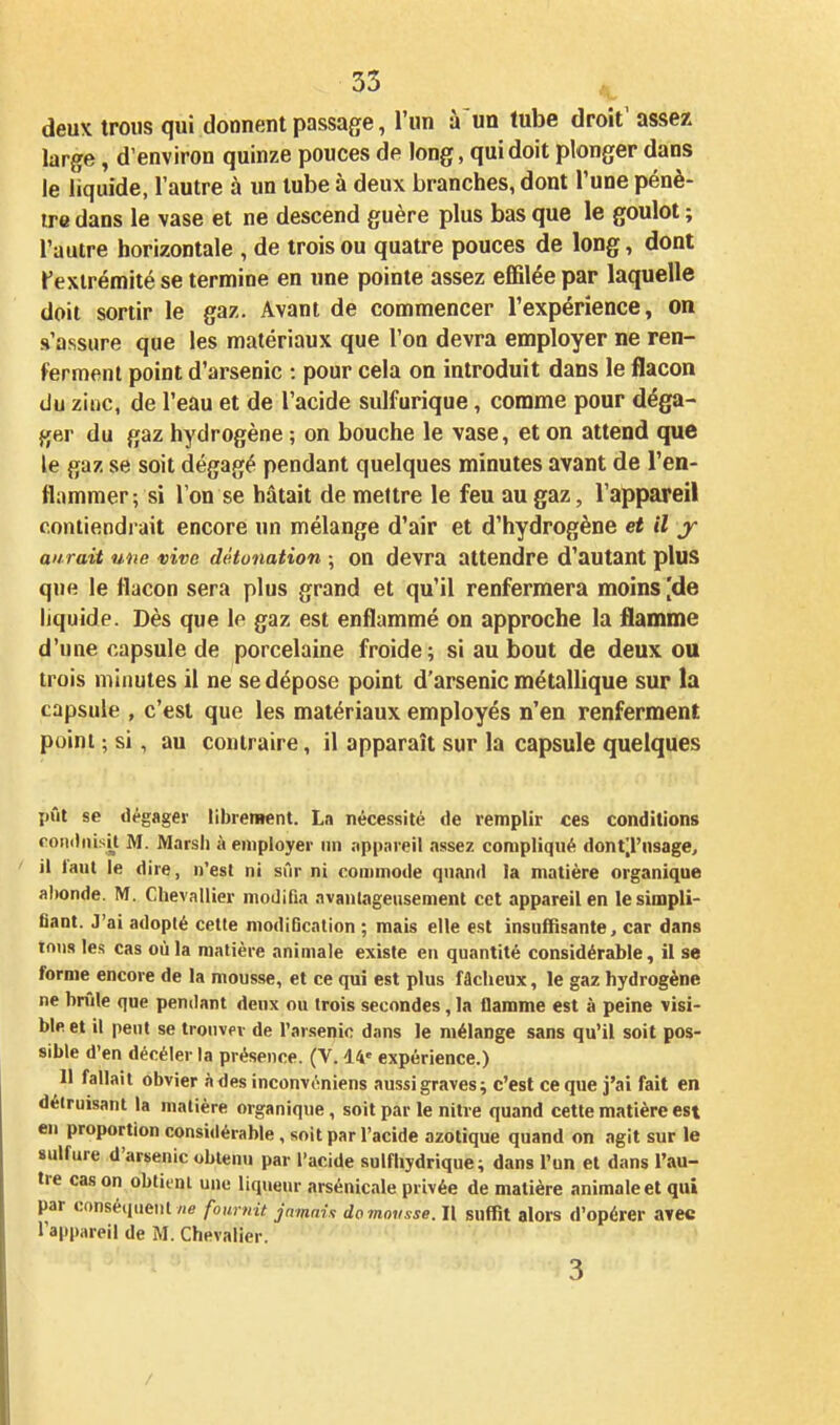 deux trous qui donnent passage, l'un à un tube droit' assez large, d'environ quinze pouces de long, qui doit plonger dans le liquide, l'autre à un tube à deux branches, dont l'une pénè- tre dans le vase et ne descend guère plus bas que le goulot ; l'autre horizontale , de trois ou quatre pouces de long, dont ^extrémité se termine en une pointe assez effilée par laquelle doit sortir le gaz. Avant de commencer l'expérience, on s'assure que les matériaux que l'on devra employer ne ren- ferment point d'arsenic : pour cela on introduit dans le flacon du ziiic, de l'eau et de l'acide sulfurique, comme pour déga- ger du gaz hydrogène ; on bouche le vase, et on attend que le gaz se soit dégagé pendant quelques minutes avant de l'en- flammer; si l'on se hâtait de mettre le feu au gaz, l'appareil contiendrait encore un mélange d'air et d'hydrogène et il y aurait une vive détonation ; on devra attendre d'autant plus que le flacon sera plus grand et qu'il renfermera moins [de liquide. Dès que le gaz est enflammé on approche la flamme d'une capsule de porcelaine froide; si au bout de deux ou trois minutes il ne se dépose point d'arsenic métallique sur la capsule , c'est que les matériaux employés n'en renferment point ; si, au contraire, il apparaît sur la capsule quelques pût se dégager librement. La nécessité de remplir ces conditions roiiilnisi^t M. Marsh à employer un nppareil assez compliqué dont'.l'nsage, il laiit le dire, n'est ni sûr ni commode quand la matière organique abonde. M. Chevallier modifia avanlageusement cet appareil en le simpli- fiant. J'ai adopté cette modification ; mais elle est insuffisante, car dans tous les cas où la matière animale existe en quantité considérable, il se forme encore de la mousse, et ce qui est plus fâcheux, le gaz hydrogène ne brûle que pendant denx ou trois secondes, la flamme est à peine visi- ble et il peut se trouver de l'ar.senio dans le mélange sans qu'il soit pos- sible d'en décéler la présence. (V. 14' expérience.) Il fallait obvier àdes inconvéniens aussi graves; c'est ce que j'ai fait en détruisant la matière organique, soit par le nitre quand cette matière est en proportion considérable, soit par l'acide azotique quand on agit sur le sulfure d'arsenic obtenu par l'acide sulfhydrique; dans l'un et dans l'au- tre cas on obtient une liqueur arsénicale privée de matière animale et qui par conséquent //e fournit jamais do mousse. Il suffit alors d'opérer avec l'appareil de M. Chevalier. 3 /