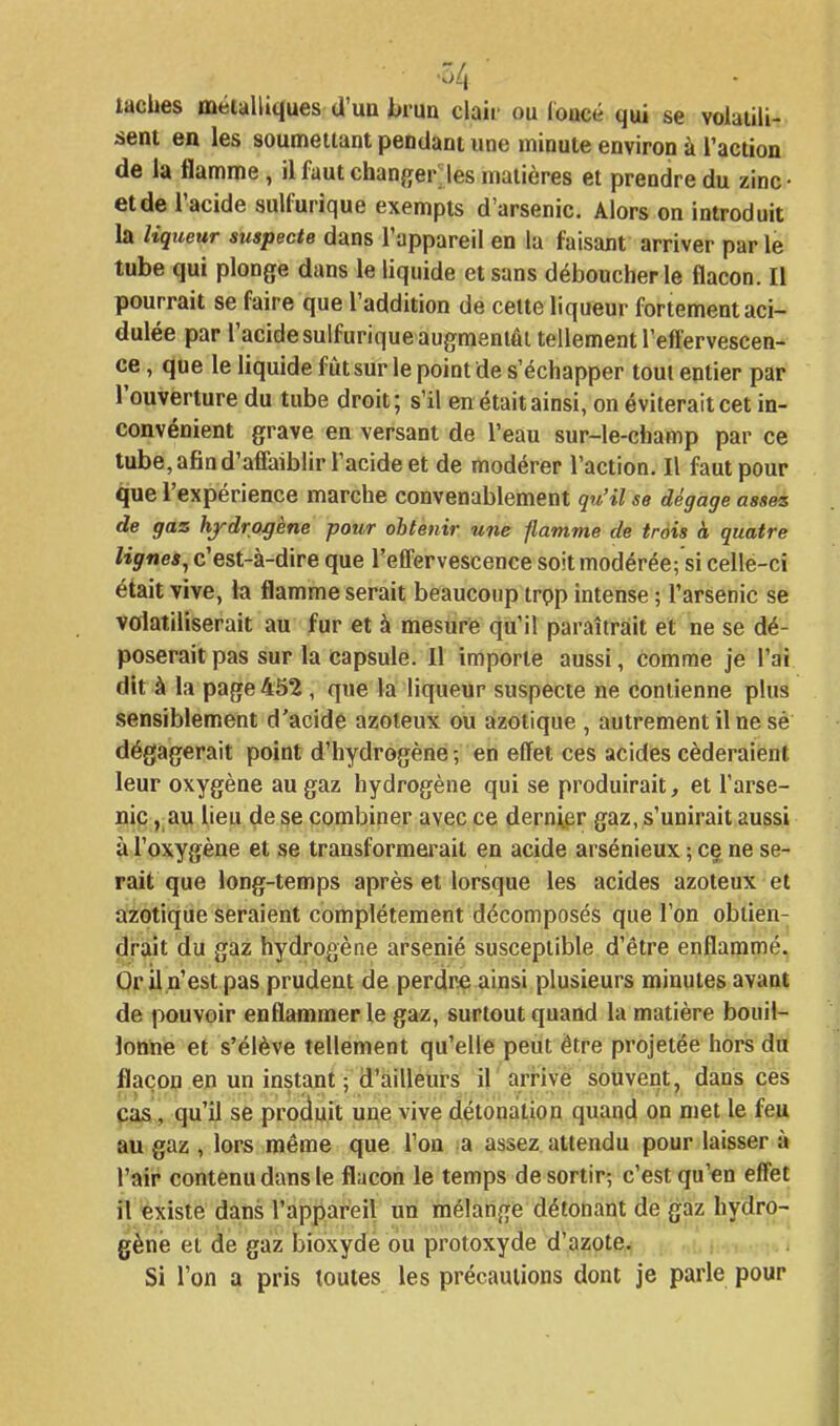 taches méialliques d'un brun claii' ou loacé qui se voiaiili- sent en les soumeiiant pendant une minute environ à l'action de la flamme, il faut chanfifer'les matières et prendre du zinc- et de l'acide sulfurique exempts d'arsenic. Alors on introduit la liqueur suspecte dans l'appareil en la faisant arriver par le tube qui plonge dans le liquide et sans déboucherie flacon. Il pourrait se faire que l'addition de cette liqueur fortement aci- dulée par l'acide sulfurique augmentât tellement l'effervescen- ce , que le liquide fût sur le point de s'échapper tout entier par l'ouverture du tube droit; s'il en était ainsi, on éviterait cet in- convénient grave en versant de l'eau sur-le-champ par ce tube, afin d'affaiblir l'acide et de modérer l'action. Il faut pour que l'expérience marche convenablement qu'il se dégage assez de gaz hydrogène pour obtenir ufie flamme de trois à quatre lignes, c'est-à-dire que l'effervescence soit modérée; si celle-ci était vive, la flamme serait beaucoup trpp intense ; l'arSenic se volatiliserait au fur et à mesure qu'il paraîtrait et ne se dé- poserait pas sur la capsule. Il importe aussi, comme je l'ai dit à la page 452 , que la liqueur suspecte ne contienne plus sensiblement d'acide azoteux ou azotique , autrement il ne sé dégagerait point d'hydrogène -, en effet ces acides céderaient leur oxygène au gaz hydrogène qui se produirait, et l'arse- nic , au lieu de se combiner avec ce dernier gaz, s'unirait aussi à l'oxygène et se transformei-ait en acide arsénieux ; ce ne se- rait que long-temps après et lorsque les acides azoteux et azotique seraient complètement décomposés que l'on obtien- drait du gaz hydrogène arsénié susceptible d'être enflammé. Or il n'est pas prudent de perdre ainsi plusieurs minutes avant de pouvoir enflammer le gaz, surtout quand la matière bouil- lonne et s'élève tellement qu'elle peut être projetée hors du flacon en un instant ; d'ailleurs il arrive souvent, dans ces cas, qu'il se pro(iuit une vive détonation quand on met le feu au gaz , lors même que l'on a assez attendu pour laisser à l'air contenu dans le flacon le temps de sortir; c'est qu'en effet îl existe dans l'appareil un mélange détonant de gaz hydro- gène et de gaz bioxyde ou protoxyde d'azote. Si l'on a pris toutes les précautions dont je parle pour