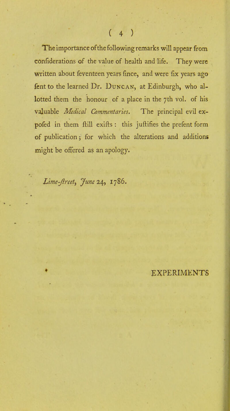 The importance ofthe following remarks will appear from confiderations of the value of health and life. They were written about feventeen years fmce, and were fix years ago fcntto the learned Dr. Duncan, at Edinburgh, who al- lotted them the honour of a place in the 7th vol. of his valuable Medical Commentaries. The principal evil ex- pofed in them ftill exifts : this juftifies the prefent form of publication; for which the alterations and additions might be offered as an apology. Lime-Jireet^ yiineii^y 1786. EXPERIMENTS