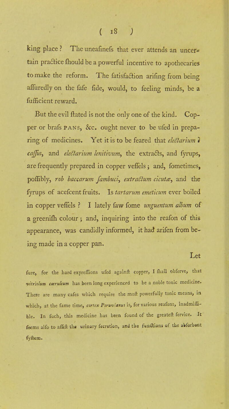 king place ? The uneafinefs that ever attends an uncer- tain praftice fhould be a powerful Incentive to apothecaries to make the reform. The fatisfa£tion arifmg from being afliiredly on the fafe fide, would, to feeling minds, be a fufficient reward. But the evil ftated is not the only one of the kind. Cop- per or brafs pans, Sec, ought never to be ufed in prepa- ring of medicines. Yet it is to be feared that eleSiarium t cajjia^ and eleSiarium letiitivum, the extracts, and fyrups, are frequently prepared in copper veflels; and, fometimes, poffibly, rob baccarurn fambuci, extra£ium cicuta, and the fyrups of acefcent fruits. Is tartarum emeticum ever boiled in copper veflels ? I lately faw fome unguentum album of a greenifti colour; and, inquiring into the reafon of this appearance, was candidly informed, it had arifen from be- ing made in a copper pan. Let fure, for the hard expreflions ufed againft copper, I fiiall obferve, that vitnolum cceruleum has been long experienced to be a noble tonic medicine. There are many cafes which require the moft powerfully tonic means, in which, at the fame time, coriex Peru-viatius is, for various reafons, inadmifli- ble. In fuch, this medicine has been found of the greateft fervice. It feems alfo to alfift the urinary fscretion, and the funitions of the abforbwit fyftem.