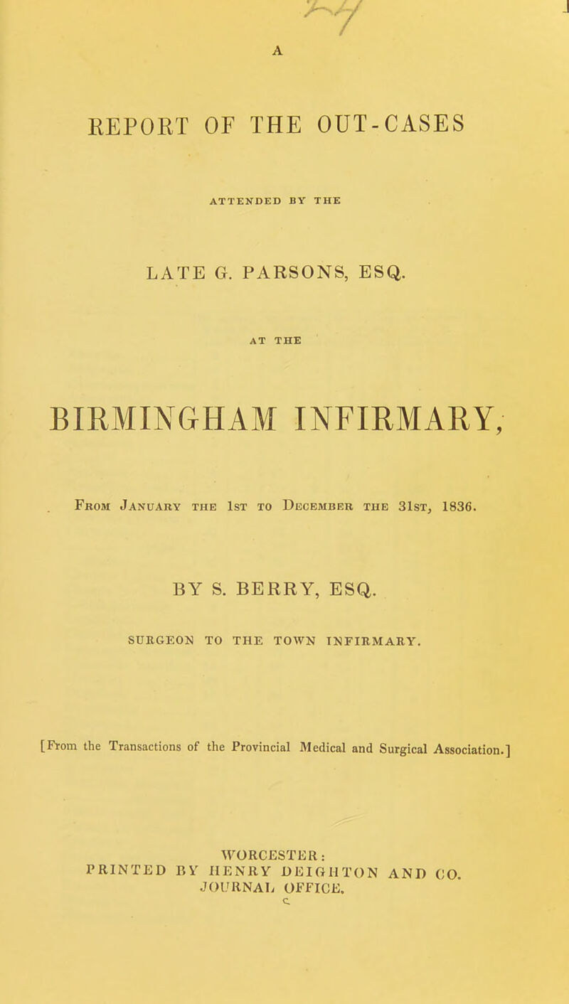 A REPORT OF THE OUT-CASES ATTENDED BY THE LATE G. PARSONS, ESQ. AT THE BIRMINGHAM INFIRMARY, From January the 1st to December the 31st, 1836. BY S. BERRY, ESQ. SUKGEON TO THE TOWN INFIRMARY. [From the Transactions of the Provincial Medical and Surgical Association.] WORCESTER .- PRINTED BV HENRY DEIGHTON AND CO. JOURNAL OFFICE.