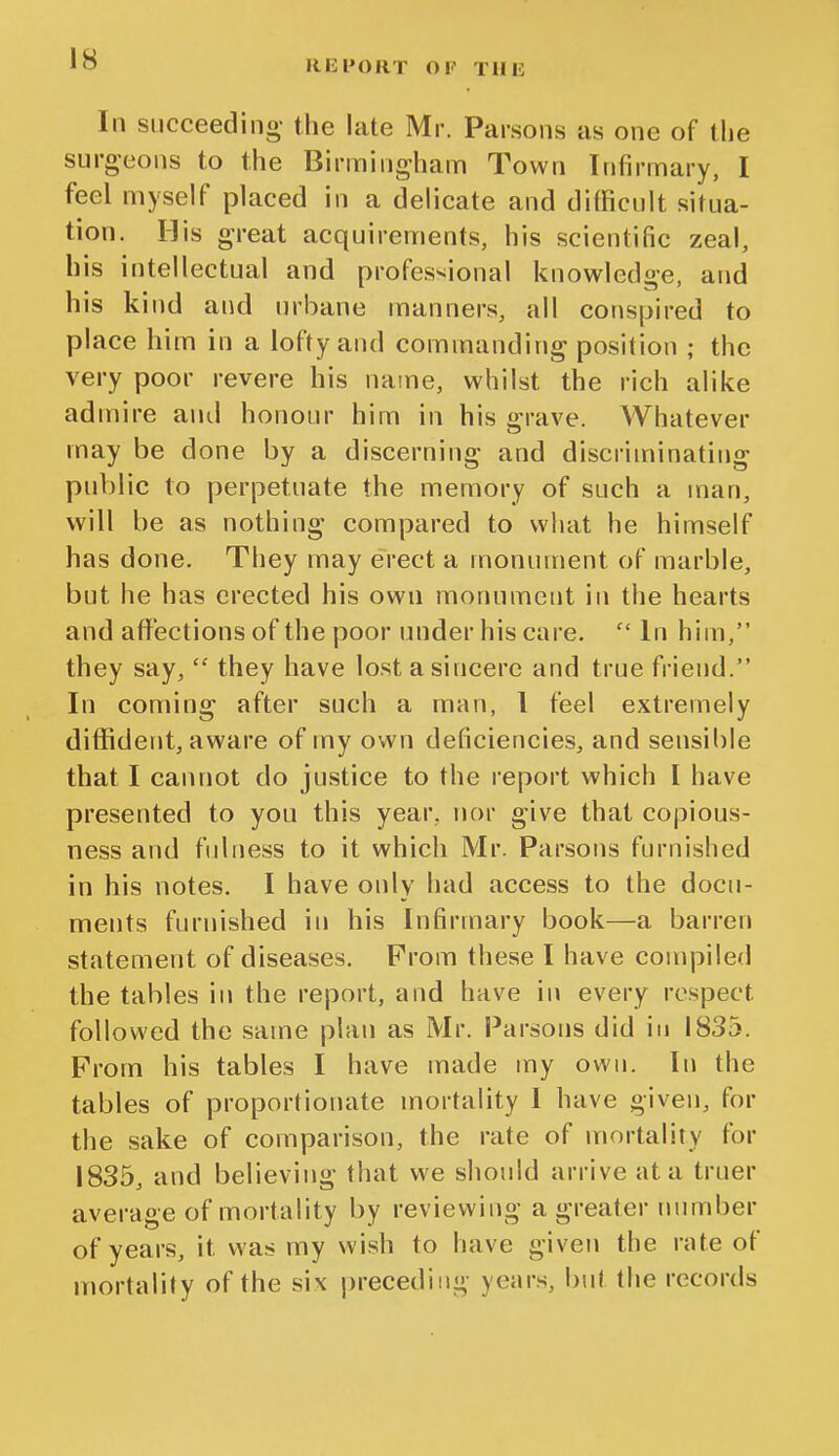 In succeeding- the late Mr. Parsons as one of the surgeons to the Birmingham Town Infirmary, I feel myself placed in a delicate and difficult situa- tion. His great acquirements, his scientific zeal, his intellectual and professional knowledge, and his kind and urbane manners, all conspired to place him in a lofty and commanding position ; the very poor revere his name, whilst the rich alike admire and honour him in his grave. Whatever may be done by a discerning and discriminating public to perpetuate the memory of such a man, will be as nothing compared to what he himself has done. They may erect a monument of marble, but he has erected his own monument in the hearts and aflfections of the poor under his care. In him, they say,  they have lost a sincere and true friend. In coming after such a man, I feel extremely diffident, aware of my own deficiencies, and sensible that I cannot do justice to the report which I have presented to you this year, nor give that copious- ness and fulness to it which Mr. Parsons furnished in his notes. I have only had access to the docu- ments furnished in his Infirmary book—a barren statement of diseases. Prom these I have compiled the tables in the report, and have in every respect followed the same plan as Mr. Parsons did in 1835. Prom his tables I have made my own. In the tables of proportionate mortality I have given, for the sake of comparison, the rate of mortality for 1835, and believing that we should arrive at a truer average of mortality by reviewing a greater number of years, it was my wish to have given the nite of mortality of the six preceding years, but the records