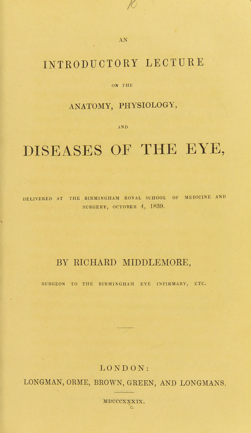 IC AN INTRODUCTORY LECTURE ON THE ANATOMY, PHYSIOLOGY, AND DISEASES OF THE EYE, UEUVEHED AT THE BIRMINGHAM ROYAL SCHOOL Ol- MEDICINE AND SURGERY, OCTOBER 4, 1839. BY RICHARD MIDDLEMORE, SURGEON TO THE BIRMINGHAM EYE INFIRMARY, ETC. LONDON: LONGMAN, ORME, BROWN, GREEN, AND LONGMANS. MDCCCXXXIX.