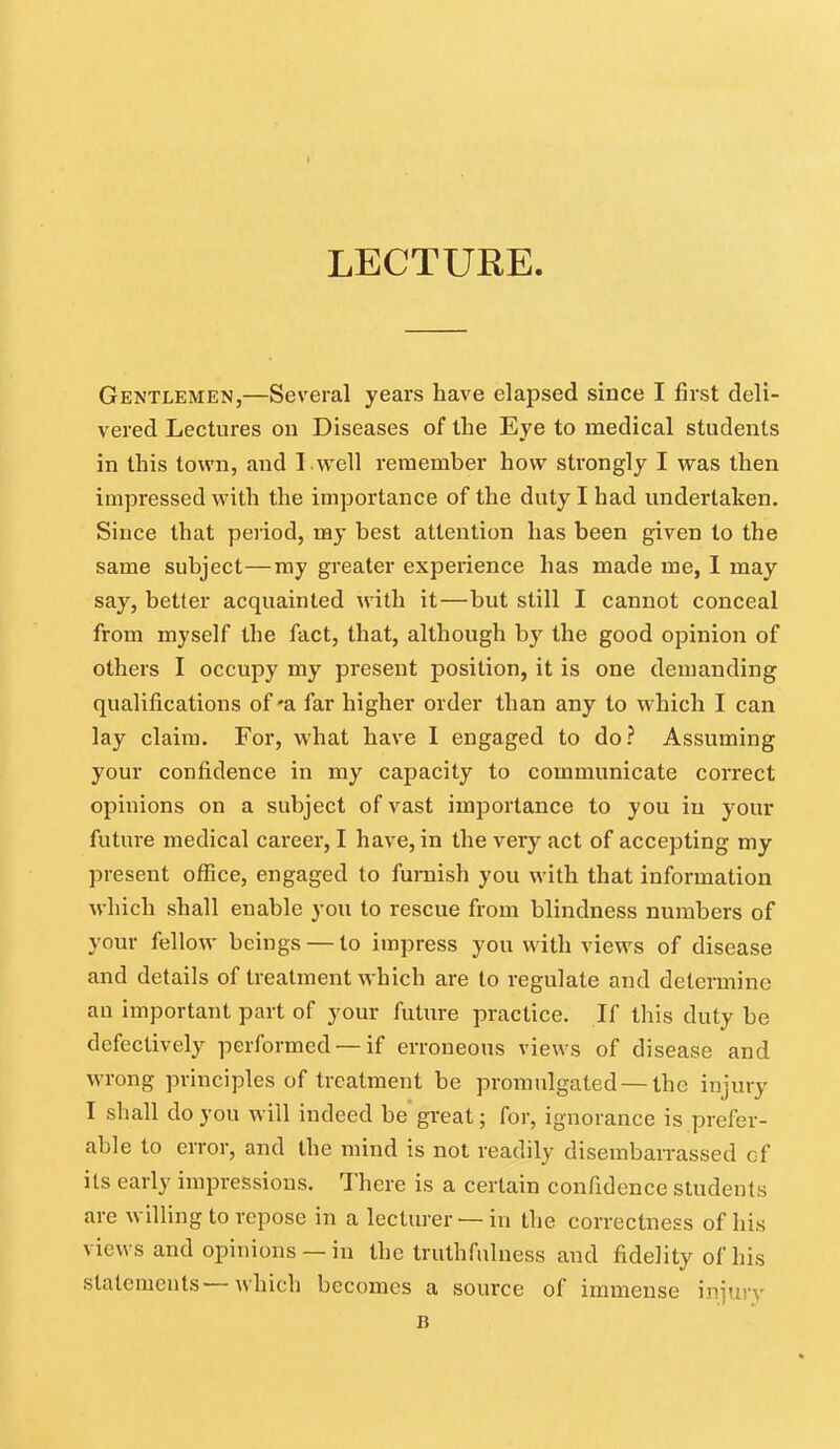 LECTURE. Gentlemen,—Several years have elapsed since I first deli- vered Lectures on Diseases of the Eye to medical students in this town, and I .well remember how strongly I was then impressed with the importance of the duty I had undertaken. Since that period, my best attention has been given to the same subject—my greater experience has made me, I may say, better acquainted with it—but still I cannot conceal from myself the fact, that, although by the good opinion of others I occupy my present position, it is one demanding qualifications of-a far higher order than any to which I can lay claim. For, what have I engaged to do? Assuming your confidence in my capacity to communicate correct opinions on a subject of vast importance to you in your future medical career, I have, in the very act of accepting my present office, engaged to furnish you with that information which shall enable you to rescue from blindness numbers of your fellow beings — to impress you with views of disease and details of treatment which are to regulate and determine an important part of your future practice. If this duty be defectively performed —if erroneous views of disease and wrong principles of treatment be promulgated — the injury I shall do you will indeed be great; for, ignorance is prefer- able to error, and the mind is not readily disembairassed of its early impressions. There is a certain confidence students are willing to repose in a lecturer — in the correctness of his views and opinions —in the truthfulness and fidelity of his statements—which becomes a source of immense injury B