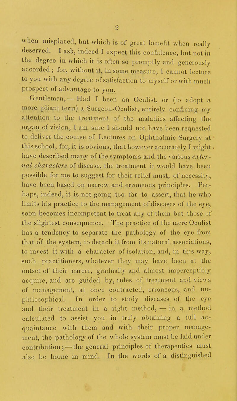 wlien niis])lucecl, but which is of great benefit when really deserved. I aslc, indeed I expect this confidence, but not in the degree in which it is often so promptly and generously accorded ; for, without it, in some measure, I cannot lecture to you with any degree of satisfaction to myself or with much prospect of advantage to you. Gentlemen, — Had I been an Oculist, or (to adopt a more pliant term) a Surgeon-Oculist, entirely confining my attention to the treatment of the maladies affecting the organ of vision, I am sure I should not have been requested to deliver the course of Lectures on Ophthalmic Surgery at this school, for, it is obvious, thatliowever accurately I might have described many of the symptoms and the s&now^ exter- nal characters of disease, the treatment it would have been possible for me to suggest for their relief must, of necessity, have been based on narrow and erroneous principles. Per- haps, indeed, it is not going too far to assert, that he who limits his practice to the management of diseases of the eye, soon becomes incompetent to treat any of them but those of the slightest consequence. The practice of the mere Oculist has a tendency to separate the pathology of the eye from that of the system, to detach it from its natural associations, to invest it with a character of isolation, and, in this way, such practitioners, whatever they may have been at the outset of their career, gradually and almost imperceptibly acquire, and are guided by, rules of treatment and views of management, at once conti'acted, erroneous, and un- philosophical. In order to study diseases of the eye and their treatment in a right method, — in a method calculated to assist you in truly obtaining a full ac- quaintance with them and with their proper manage- ment, the pathology of the whole system must be laid under contribution; — the general principles of therapeutics must also be borne in mind. In the words of a distinguished