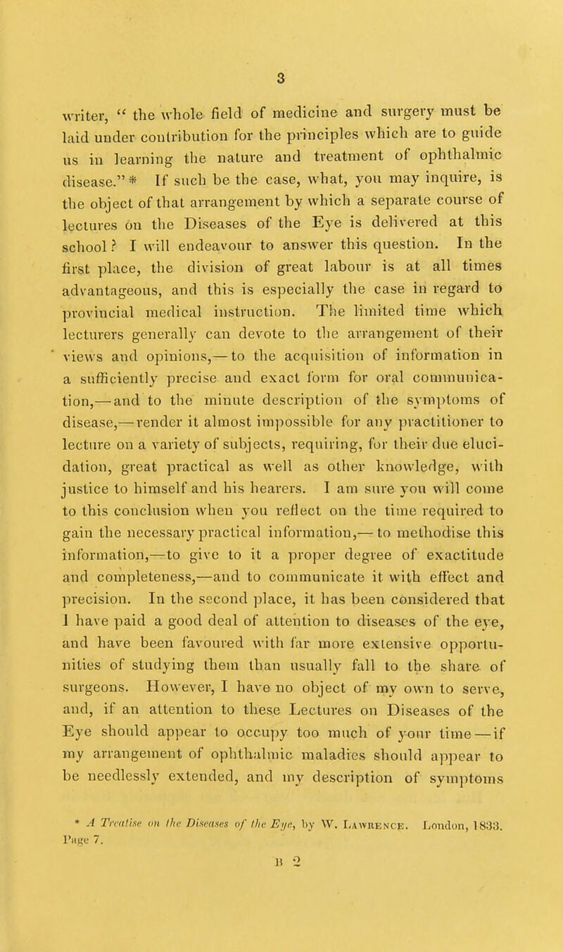 writer,  the whole field of medicine and surgery must be laid under contribution for the principles which are to guide us in learning the nature and treatment of ophthalmic disease.* If such be the case, what, you may inquire, is the object of that arrangement by which a separate course of lectures on the Diseases of the Eye is delivered at this school ? I will endeavour to answer this question. In the first place, the division of great labour is at all times advantageous, and this is especially tlie case in regard to provincial medical instruction. The limited time Avhich lecturers generally can devote to the arrangement of their views and opinions,— to the acquisition of information in a sufficiently precise and exact form for oral communica- tion,— and to the minute description of the symptoms of disease,— render it almost impossible for any practitioner to lecture on a variety of subjects, requiring, for their due eluci- dation, great practical as well as other knowledge, with justice to himself and his hearers. I am sure yon will come to this conclusion when you I'eflect on the time required to gain the necessary practical information,— to methodise this information,—to give to it a proper degree of exactitude and completeness,—and to communicate it with effect and precision. In the second place, it has been considered that J have paid a good deal of attention to diseases of the eye, and have been favoured with far more extensive opportu- nities of studying them than usually fall to the share of surgeons. However, I have no object of my own to serve, and, if an attention to these Lectures on Diseases of the Eye should appear lo occupy too much of your time — if my arrangement of ophthalmic maladies should appear to be needlessly extended, and my description of symptoms • A Tiralhc an Ike Diseases uf llic Ei/n, by W. Lawrencp. London, 1833. I'siKt; 7.