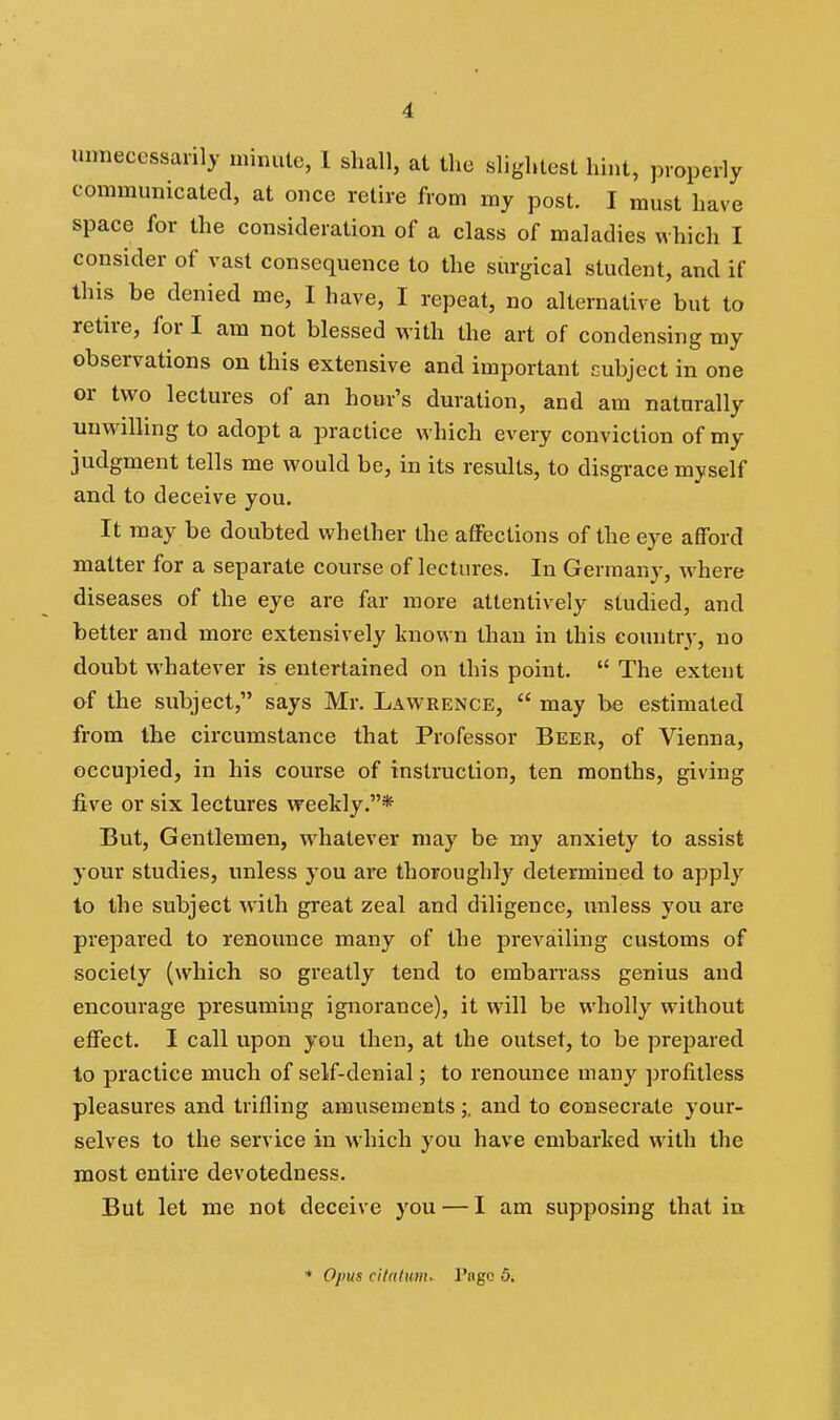 unnecessarily minute, 1 shall, at the slightest hint, properly communicated, at once retire from my post. I must have space for the consideration of a class of maladies which I consider of vast consequence to the siu-gical student, and if this be denied me, I have, I repeat, no alternative but to retire, for I am not blessed with the art of condensing my observations on this extensive and important cubject in one or two lectures of an hour's duration, and am naturally unwilling to adopt a practice which every conviction of my judgment tells me would be, in its results, to disgrace myself and to deceive you. It may be doubted whether the aflPections of the eye afford matter for a separate course of lectures. In Germany, where diseases of the eye are far more attentively studied, and better and more extensively known than in this country, no doubt whatever is entertained on this point.  The extent of the subject, says Mr. Lawrence,  may be estimated from the circumstance that Professor Beer, of Vienna, occupied, in his course of instruction, ten months, giving five or six lectures weekly,* But, Gentlemen, whatever may be my anxiety to assist your studies, unless you are thoroughly determined to apply to the subject with great zeal and diligence, iniless you are prepared to renounce many of the prevailing customs of society (which so greatly tend to embarrass genius and encourage presuming ignorance), it will be wholly without effect. I call upon you then, at the outset, to be prepared to practice much of self-denial; to renounce many profitless pleasures and trifling amusements;. and to consecrate your- selves to the service in which you have embarked with the most entire devotedness. But let me not deceive you — I am supposing that in * Opus cilalum. I'ngc 5.