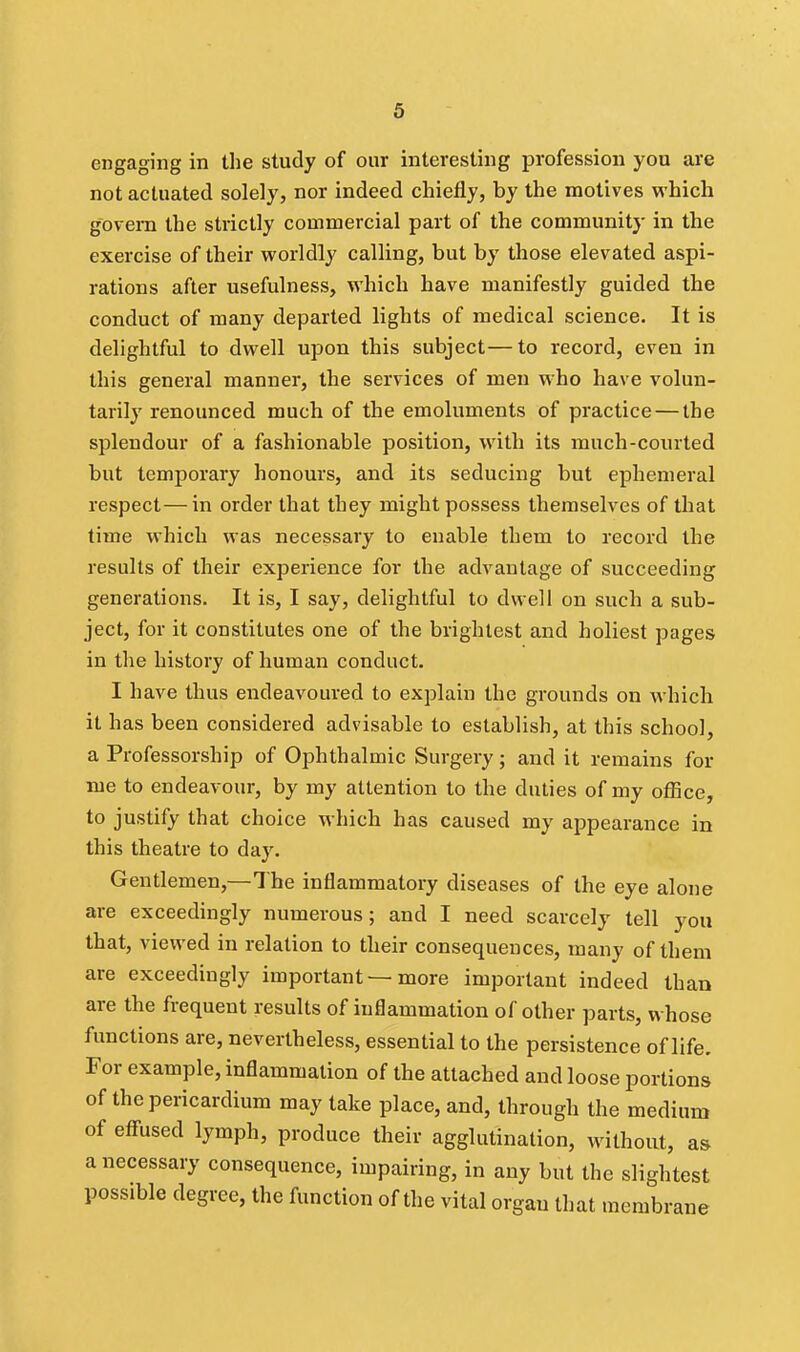 engaging in the study of our interesting profession yon are not actuated solely, nor indeed chiefly, by the motives which govern the strictly commercial part of the community in the exercise of their worldly calling, but by those elevated aspi- rations after usefulness, which have manifestly guided the conduct of many departed lights of medical science. It is delightful to dwell upon this subject—to record, even in this general manner, the services of men who have volun- tarily renounced much of the emoluments of practice — the splendour of a fashionable position, with its much-courted but temporary honours, and its seducing but ephemeral respect—in order that they might possess themselves of that time which was necessary to enable them to record the results of their experience for the advantage of succeeding generations. It is, I say, delightful to dwell on such a sub- ject, for it constitutes one of the brightest and holiest pages in the history of human conduct. I have thus endeavoured to explain the grounds on which it has been considered advisable to establish, at this school, a Professorship of Ophthalmic Surgery; and it remains for me to endeavour, by my attention to the duties of my office, to justify that choice which has caused my appearance in this theatre to day. Gentlemen,—The inflammatory diseases of the eye alone are exceedingly numerous; and I need scarcely tell you that, viewed in relation to their consequences, many of them are exceedingly important — more important indeed than are the frequent results of inflammation of other parts, whose functions are, nevertheless, essential to the persistence of life. For example, inflammation of the attached and loose portions of the pericardium may take place, and, through the medium of efi-used lymph, produce their agglutination, without, as a necessary consequence, impairing, in any but the slightest possible degree, the function of the vital organ that membrane