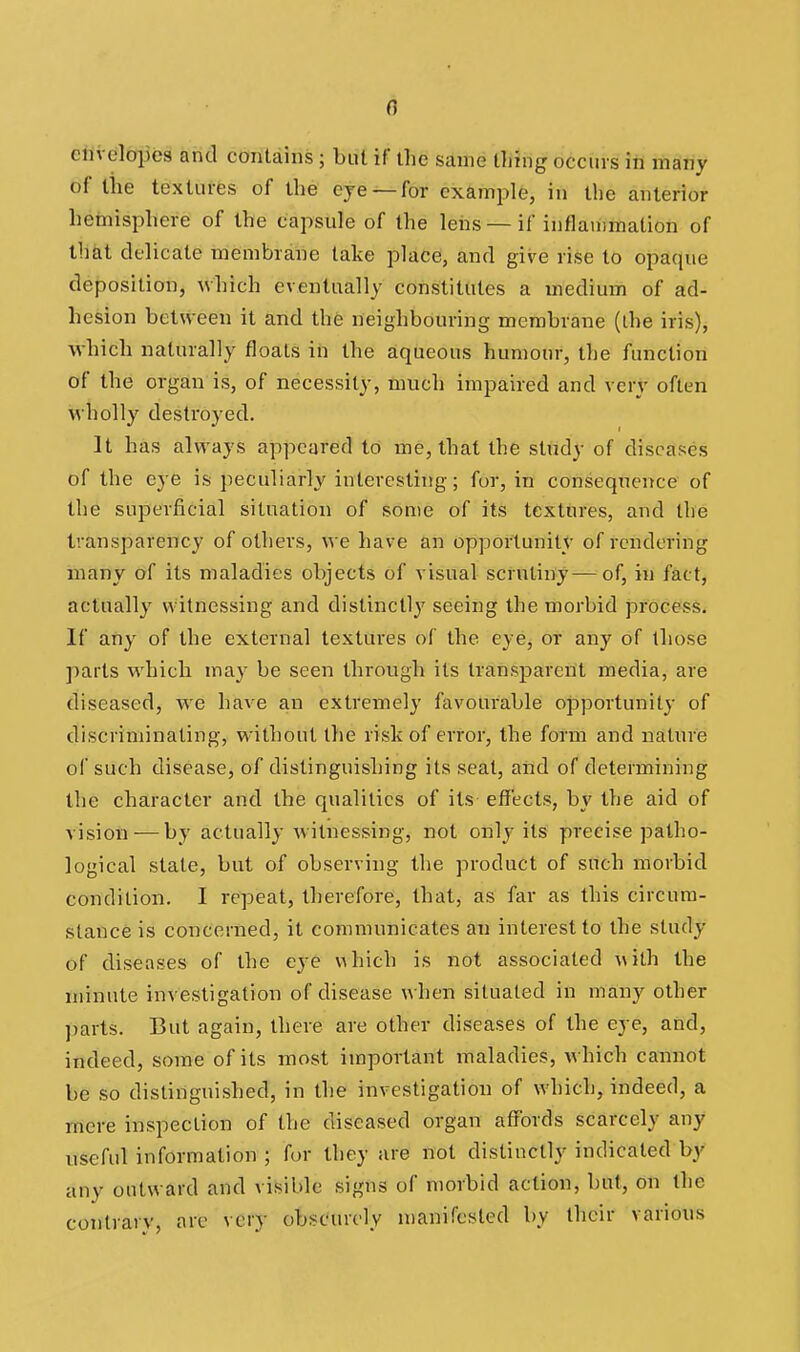 ciivelopes and contains; but if the same tiling occurs in many of the textures of the eye ^for example, in the anterior hemisphere of the capsule of the leiis — if inflammation of that delicate membrane lake place, and give rise to opaque deposition, which eventually constitutes a medium of ad- hesion between it and the neighbouring membrane (the iris), which naturally floats in the aqueous humour, the function of the organ is, of necessity, much impaired and very often wholly destroyed. It has always appeared to me, that the study of diseases of the eye is peculiarly interesting; for, in consequence of the superficial situation of some of its textures, and the transparency of others, w e have an opportunity of rendering many of its maladies objects of visual scrutiny—of, in fact, actually witnessing and distinctl}' seeing the morbid process. If any of the external textures of the eye, or any of those parts which may be seen through its IranspareUt media, are diseased, we have an extremely favourable opportunity of discriminating, without the risk of error, the form and nature of such disease, of distinguishing its seat, aiid of determining the character and the qualities of its effects, by the aid of vision-—by actually witnessing, not only its precise patho- logical state, but of observing the product of such morbid condition. I repeat, therefore, that, as far as this circum- stance is concerned, it communicates an interest to the study of diseases of the eye which is not associated with the minute investigation of disease when situated in many other parts. But again, there are other diseases of the eye, and, indeed, some of its most important maladies, which cannot be so distinguished, in the investigation of which, indeed, a mere inspection of the diseased organ affords scarcely any useful information ; for they are not distinctly indicated by any outward and visible signs of morbid action, but, on the contrary, arc very obscurely manifested by their various