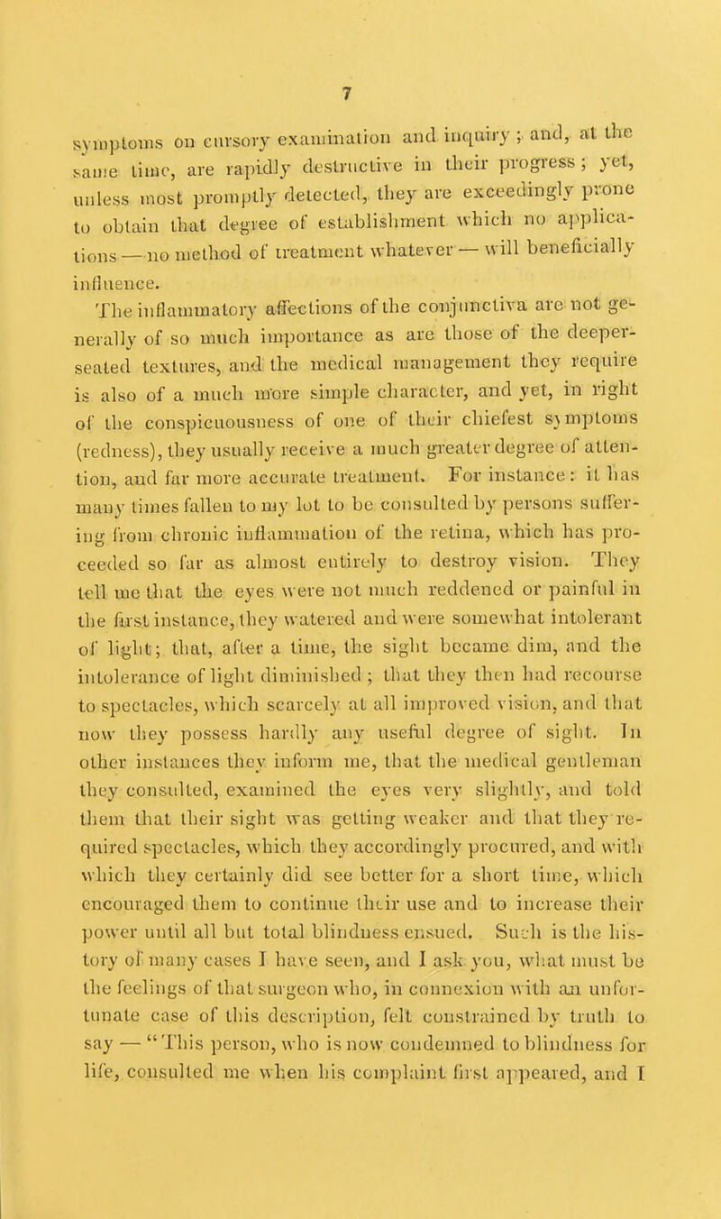 symptoms on eiivsory exauiination and inquiry ; and, at the same time, are rapidly destructive in their progress; yet, unless most promptly delected, they are exceedingly prone to obtain that degree of esUblishinent which no applica- tions — no ujelhod of ireatmeut whatever — will beneficially influence. The inflammatory affections of the conjiinctiva are not ge- nerally of so much importance as are those of the deeper- seated textures, and the medical management they require is also of a much rn'ore simple character, and yet, in right of the conspicuousness of one of their chiefest SAmptoms (redness), they usually receive a much greater degree of atten- tion, and far more accurate treatment. For instance : it lias many limes fallen to my lot to bo consulted by persons suffer- ing from chronic iuflammatiou of the retina, which has pro- ceeded so far as almost entirely to destroy vision. Thoy tell me that the eyes were not much reddened or painful in the fii'st instance, they watered and were somewhat intolerant of light; that, after a time, the sight became dim, and the intolerance of light diminished ; that they then had recourse to spectacles, which scarcely at all improved vision, and that now they possess hardly any useliil degree of sight. In other instances they inform me, that the medical gentleman they consulted, examined the eyes very slightly, and told them that their sight was getting weaker and that they re- quired spectacles, which they accoi'dingly procured, and with which they certainly did see better for a short time, which encouraged them to continue ihtir use and to increase their power until all but total blindness ensued. Such is the his- tory oi' many cases I have seen, and I ask you, what must be the feelings of that surgeon who, in connexion with an unfor- tunate case of this description, felt constrained by truth to say — This person, who is now condemned to blindness for lil'e, consulted me when his complaint first appeared, and T
