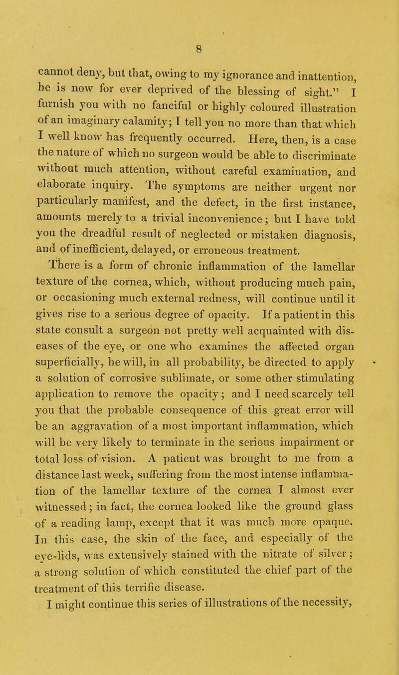 cannot deny, but that, owing to my ignorance and inattention, he is now for ever deprived of the blessing of sight. I furnish you with no fanciful or highly coloured illustration of an imaginary calamity; T tell you no more than that which I w^ell know has frequently occurred. Here, then, is a case the nature of which no surgeon would be able to discriminate without much attention, without careful examination, and elaborate inquiry. The symptoms are neither urgent nor particularly manifest, and the defect, in the first instance, amounts merely to a trivial inconvenience; but I have told you the dreadful result of neglected or mistaken diagnosis, and of inefficient, delayed, or erroneous treatment. There is a form of chronic inflammation of the lamellar texture of the cornea, which, without producing much pain, or occasioning much external redness, will continue until it gives rise to a serious degree of opacity. If a patient in this state consult a surgeon not pretty well acquainted with dis- eases of the eye, or one who examines the affected organ superficially, he will, in all probability, be directed to apply a solution of corrosive sublimate, or some other stimulating application to remove the opacity; and I need scarcely tell you that the probable consequence of this great eiTor will be an aggravation of a niost important inflammation, which will be very likely to terminate in the serious impairment or total loss of vision. A patient was brought to me from a distance last week, suffering from the most intense inflamUia- tion of the lamellar texture of the cornea I almost ever witnessed; in fact, the cornea looked like the ground glass of a reading lamp, except that it was much more opaque. In this case, the skin of the face, and especially of the eye-lids, was extensively stained with the nitrate of silver: a strong solution of which constituted the chief part of the treatment of this terrific disease. I might continue this series of illustrations of the necessity,