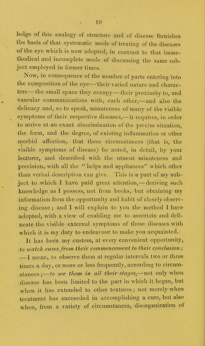 ledge of this analogy of structure and of disease finnislies the basis of that systematic mode of treating of the diseases of the eye which is now adopted, in contrast to that imme- Ihodical and incomplete mode of discussing the same sub- ject employed in former times. Now, in consequence of the number of parts entering into the composition of the eye—'their varied nature and charac- ters—the small space they occupy —their proximity to, and vascular communications witli, each other,— and also the delicacy and, so to speak, minuteness of many of the visible symptoms of their respective diseases,— it requires, in order to arrive at an exact discrimination of the precise situation, the form, and the degree, of existing inflammation or other morbid affection, that these circumstances (that is, the visible symptoms of disease) be noted, in detail, by your lecturer, and described with the utmost minuteness and precision, with all the  helps and appliances which other than verbal description can give. This is a part of my sub- ject to which I have paid great attention,— deriving such Imowledge as I possess, not from books, but obtaining my information from the opportunity and habit of closely observ- ing disease; and I will explain to you the method I have adopted, with a view of enabling me to ascertain and deli- neate the visible external symptoms of those diseases with which it is my duty to endeavour to make you acquainted. It has been my custom, at every convenient opportunity, to watch cases from their commencement to their conclusion; — I mean, to observe them at regular intervals two or three times a day, or more or less frequently, according to circum- stances ;— to see them in all their stages,—not only when disease has been limited to the part in which it began, but when it has extended to other textures; not merely when treatment has succeeded in accomplishing a cure, but also when, from a variety of circumstances, disorganization of