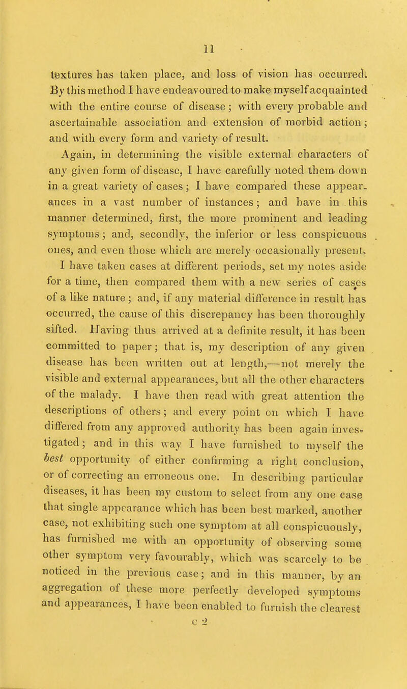 textures has taken place, and loss of vision has occurred. By this method I have endeavoured to make myself acquainted with the entire course of disease; with every probable and ascertainable association and extension of morbid action j and with every form and variety of result. Again, in determining the visible external characters of any given form of disease, I have carefully noted them down in a great variety of cases; I have compared these appear, ances in a vast number of instances; and have in this manner determined, first, the more prominent and leading symptoms; and, secondly, the inferior or less conspicuous oues, and even those which are merely occasionally present. I have taken cases at different periods, set my notes aside for a time, then compared them with a new series of cashes of a like nature ; and, if any material difference in result has occurred, the cause of this discrepancy has been thoroughly sifted. Having thus arrived at a definite result, it has been committed to paper; that is, my description of any given disease has been written out at length,— not merely the visible and external appearances, but all the other characters of the malady. I have then read with great attention the descriptions of others; and every point on which I have differed from any approved authority has been again inves- tigated ; and in this way I have furnished to myself the best opportunity of either confirming a right conclusion, or of correcting an erroneous one. In describing particular diseases, it has been ray custom to select from any one case that single appearance which has been best marked, another case, not exhibiting such one symptom at all conspicuously, has furnished me with an opportunity of observing some other symptom very favourably, which was scarcely to be noticed in the previous case; and in this manner, by an aggregation of these more perfectly developed symptoms and appearances, T have been enabled to furnish the clearest