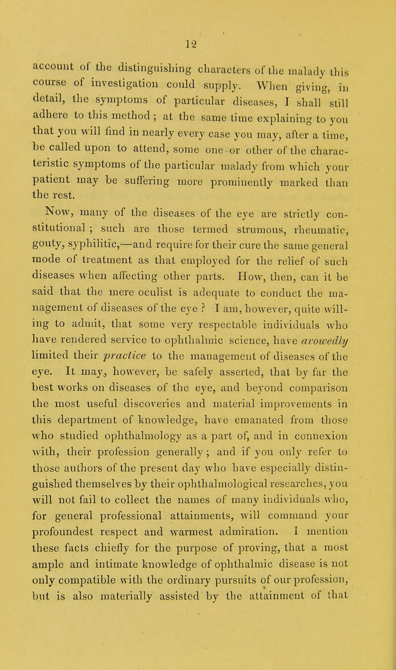 1-2 account of the distinguishing characters of the malady iliis course of investigation could supply. When giving, in detail, the symptoms of particular diseases, I shall still adhere to this method ; at the same time explaining to you that you will find in nearly every case you may, after a time, be called upon to attend, some one or other of the charac- teristic symptoms of the particular malady from which your patient may be suffering more prominently marked than the rest. Now, many of the diseases of the eye are strictly con- stitutional ; such are those termed strumous, rheumatic, gouty, syphilitic,—and require for their cure the same general mode of treatment as that employed for the relief of such diseases when affecting other parts. How, then, can it be said that the mere oculist is adequate to conduct the ma- nagement of diseases of the eye ? T am, however, quite will- ing to admit, that soniie very respectable individuals who have rendered service to ophthalmic science, have avowedly limited their practice to the management of diseases of the eye. It may, however, be safely asserted, that by far the best works on diseases of the eye, and beyond comparison the most useful discoveries and material improvements in this department of knowledge, have emanated from those who studied ophthalmology as a part of, and in connexion with, their profession generally; and if you only refer to those authors of the present day who have especially distin- guished themselves by their ophthalmological researches, you will not fail to collect the names of many individuals who, for general professional attainments, will command your profoundest respect and warmest admiration. 1 mention these facts chiefly for the purpose of proving, that a most ample and intimate knowledge of ophthalmic disease is not only compatible with the ordinary pursuits of our profession, but is also materially assisted by the attainment of that