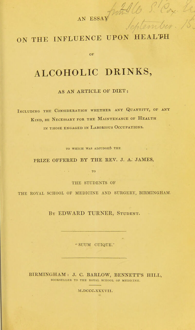 AN ESSAy / _ _ ON THE INFLUENCE UPON HEALM OF ALCOHOLIC DRINKS, AS AN ARTICLE OF DIET; Including the Consideration whether any Quantity, of any Kind, be Necessary for the Maintenance of Health IN those engaged in Laborious Occupations. TO WHICH WAS ADJCDGEI) THE PRIZE OFFERED BY THE REV. J. A. JAMES, • ■ TO THE STUDENTS OF THE ROYAL SCHOOL OF MEDICINE AND SURGERY, BIRMINGHAM. By EDWARD TURNER, Student. SUUM CUIQUE. BIRMINGHAM: J. C. BARLOW, BENNETT'S HILL, BOOKSELLER TO THE ROYAL SCHOOL OF MEDICINE. M.DCCC.XXXVir.