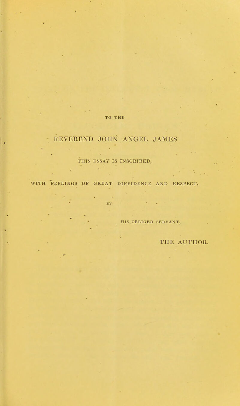 TO THE • REVEREND JOHN ANGEL JAMES 4 THIS ESSAY IS INSCRIBED, WITH FEELINGS OE GREAT DIFFIDENCE AND RESPECT, BY HIS OBLIGED SEB.VANT, THE AUTHOR.