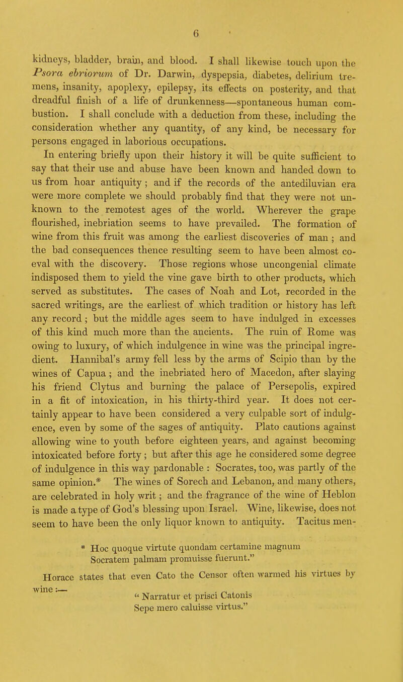 kidneys, bladder, braUi, and blood. I shall likewise touch upon the Psora ehriorum of Dr. Darwin, dyspepsia, diabetes, delirium tre- mens, insanity, apoplexy, epilepsy, its effects on posterity, and that dreadful finish of a life of drunkenness—spontaneous human com- bustion. I shall conclude with a deduction from these, including the consideration whether any quantity, of any kind, be necessary for persons engaged in laborious occupations. In entering briefly upon their history it will be quite sufficient to say that their use and abuse have been known and handed down to us from hoar antiquity; and if the records of the antediluvian era were more complete we should probably find that they were not un- known to the remotest ages of the world. Wherever the grape flourished, inebriation seems to have prevailed. The formation of wine from this fruit was among the earliest discoveries of man ; and the bad consequences thence resulting seem to have been almost co- eval with the discovery. Those regions whose uncongenial climate indisposed them to yield the vine gave birth to other products, which served as substitutes. The cases of Noah and Lot, recorded in the sacred writings, are the earliest of which tradition or history has left any record ; but the middle ages seem to have indulged in excesses of this kind much more than the ancients. The ruin of Rome was owing to luxury, of which indulgence in wine was the principal ingre- dient. Hannibal's army fell less by the arms of Scipio than by the wines of Capua; and the inebriated hero of Macedon, after slaying his friend Clytus and burning the palace of Persepolis, expired in a fit of intoxication, in his thirty-third year. It does not cer- tainly appear to have been considered a very culpable sort of indulg- ence, even by some of the sages of antiquity. Plato cautions against allowing wine to youth before eighteen years, and against becoming intoxicated before forty ; but after this age he considered some degree of indulgence in this way pardonable : Socrates, too, was partly of the same opinion.* The wines of Sorech and Lebanon, and many others, are celebrated in holy writ; and the fragrance of the wine of Heblon is made a type of God's blessing upon Israel. Wine, likewise, does not seem to have been the only liquor known to antiquity. Tacitus men- • Hoc quoque virtute quondam certamine magnum Socratem palmam promuisse fuerunt. Horace states that even Cato the Censor often warmed his virtues by wine:— . . ^ x •  Narratur et prisci Catonis Sepe mero caluisse virtus.