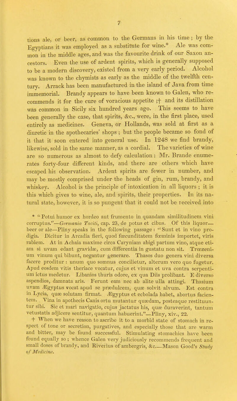 tions ale, or beer, as common to the Germans in his time; by the Egyptians it was employed as a substitute for wine.* Ale was com- mon in the middle ages, and was the favourite drink of our Saxon an- cestors. Even the use of ardent spirits, which is generally supposed to be a modern discovery, existed from a very early period. Alcohol was known to the chymists as early as the middle of the twelfth cen- tury. Arrack has been manufactured in the island of Java from time immemorial. Brandy appears to have been known to Galen, who re- commends it for the cure of voracious appetite ;f and its distillation was common in Sicily six hundred years ago. This seems to have been generally the case, that spirits, &c., were, in the first place, used entirely as medicines. Geneva, or Hollands, was sold at first as a diuretic in the apothecaries' shops ; but the people became so fond of it that it soon entered into general use. In 1248 we find brandy, likewise, sold in the same manner, as a cordial. The varieties of wine are so numerous as almost to defy calculation: Mr. Brande enume- rates forty-four different kinds, and there are others which have escaped his observation. Ardent spirits are fewer in number, and may be mostly comprised under the heads of gin, rum, brandy, and whiskey. Alcohol is the principle of intoxication in all liquors ; it is this which gives to wine, ale, and spirits, their properties. In its na- tural state, however, it is so pungent that it could not be received into •  Potui humor ex hordeo aut frumento in quandam similitudinem vini corruptus.—Gcrmania TacUi, cap. 23, de potus et cibus. Of this liquor— beer or ale—Pliny speaks in the following passage :  Sunt et in vino pro- digia. Dicitur in Arcadia fieri, quod fcecunditatem foeminis importet, viris rabiem. At in Achaia maxime circa Caryniam abigi partum vino, atque eti- am si uvam edant gravidas, cum differentia in gustatu non sit. Troezeni- um vinum qui bibunt, negantur generare. Thasos duo genera vini diversa facere proditur : unum quo somnus concUielur, alterum vero quo fugetur. Apud eosdem vitis theriace vocatur, cujus et vinum et uva contra serpenti- um ictus medetur. Libanios thuris odore, ex qua Diis prolibant. E diverso aspendios, damnata aris. Ferunt earn nec ab alite uUa attingi. Thasium uvam jEgyptus vocat apud se prtedulcem, quae solvit alvum. Est contra in Lycia, quae solutam firmat. jEgyptus et ecbolada habet, abortus facien- tem. Vina in apothecis Canis ortu mutantur quaedam, posteaque restituun- tur sibi. Sic et mari navigatio, cujus jactatus his, quae duraverint, tantum vetustatis adjicere sentitur, quantum habuerint.—Pliny, xiv., 22. t AVhen we have reason to ascribe it to a morbid state of stomach in re- spect of tone or secretion, purgatives, and especially those that are warm and bitter, may be found successful. Stimulating stomachics have been found equally so; whence Galen very judiciously recommends frequent and small doses of brandy, and Riverius of ambergris, &c Mason Good's Sludi/ of Medicine.