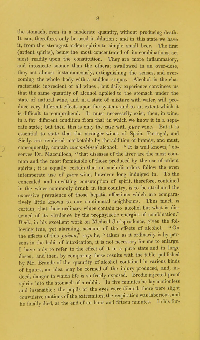 the stomach, even in a moderate quantity, without producing death. It can, therefore, only be used in dilution ; and in this state we have it, from the strongest ardent spirits to simple small beer. The first (ardent spirits), being the most concentrated of its combinations, act most readily upon the constitution. They are more inflammatory, and intoxicate sooner than the others; swallowed in an over-dose, they act almost instantaneously, extinguishing the senses, and over- coming the whole body with a sudden stupor. Alcohol is the cha- racteristic ingredient of all wines ; but daily experience convinces us that the same quantity of alcohol applied to the stomach imder the state of natural wine, and in a state of mixture with water, will pro- duce very different effects upon the system, and to an extent which it is difficult to comprehend. It must necessarily exist, then, in wine, in a far diffei-ent condition from that in which we know it in a sepa- rate state; but then this is only the case with pure wine. But it is essential to state that the stronger wines of Spain, Portugal, and Sicily, are rendered marketable by the addition of brandy, and must, consequently, contain wncombined alcohol.  It is well known, ob- serves Dr. MaccuUoch,  that diseases of the liver are the most com- mon and the most formidable of those produced by the use of ardent spirits ; it is equally certain that no such disorders follow the even intemperate use of pure wine, however long indulged in. To the concealed and unwitting consumption of spirit, therefore, contained in the wines commonly drunk in this country, is to be attributed the excessive prevalence of those hepatic affections which are compara- tively little known to our continental neighbours. Thus much is certain, that their ordinary wines contain no alcohol but what is dis- armed of its virulence by the prophylactic energies of combination. Beck, in his excellent work on Medical Jurisprudence, gives the fol- lowing true, yet alarming, account of the effects of alcohol.  On the effects of this poison;' says he,  taken as it ordinarily is by per- sons in the habit of intoxication, it is not necessary for me to enlarge. I have only to refer to the effect of it in a pure state and in large doses; and then, by comparing these results with the table published by Mr. Brande of the quantity of alcohol contained in various kinds of liquors, an idea may be formed of the injury produced, and, in- deed, danger to which life is so freely exposed. Brodie injected proof spirits into the stomach of a rabbit. In five minutes he lay motionless and insensible ; the pupils of the eyes were dilated, there were slight convulsive motions of the extremities, the respiration was laborious, and he finally died, at the end of an hour and fifteen minutes. In his fur-