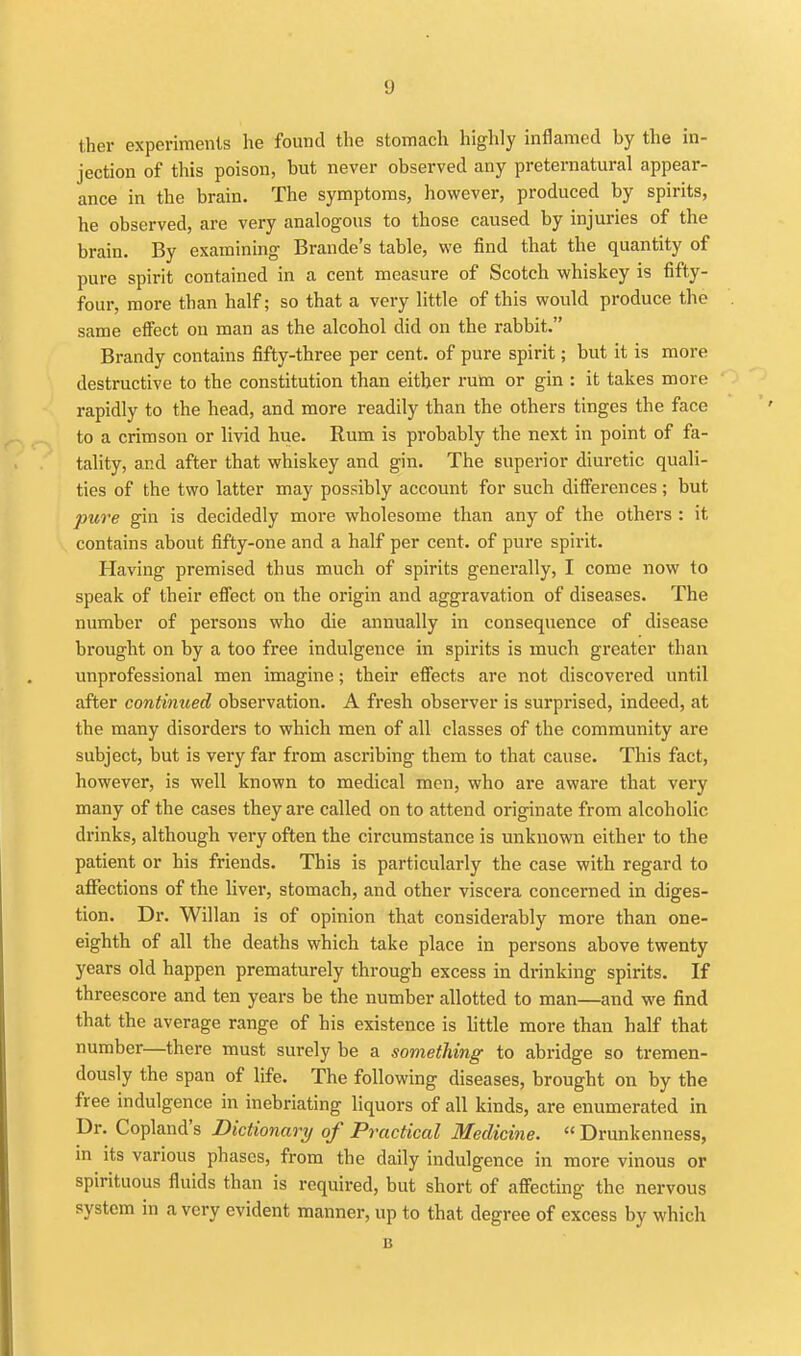 ther experiments he found the stomach highly inflamed by the in- jection of this poison, but never observed any preternatural appear- ance in the brain. The symptoms, however, produced by spirits, he observed, are very analogous to those caused by injuries of the brain. By examining Brande's table, we find that the quantity of pure spirit contained in a cent measure of Scotch whiskey is fifty- four, more than half; so that a very little of this would produce the same effect on man as the alcohol did on the rabbit. Brandy contains fifty-three per cent, of pure spirit; but it is more destructive to the constitution than either rum or gin : it takes more rapidly to the head, and more readily than the others tinges the face to a crimson or livid hue. Rum is probably the next in point of fa- tality, and after that whiskey and gin. The superior diuretic quali- ties of the two latter may possibly account for such difi'erences; but pure gin is decidedly more wholesome than any of the others : it contains about fifty-one and a half per cent, of pure spirit. Having premised thus much of spirits generally, I come now to speak of their effect on the origin and aggravation of diseases. The number of persons who die annually in consequence of disease brought on by a too free indulgence in spirits is much greater than unprofessional men imagine; their effects are not discovered until after continued observation. A fresh observer is surprised, indeed, at the many disorders to which men of all classes of the community are subject, but is very far from ascribing them to that cause. This fact, however, is well known to medical men, who are aware that very many of the cases they are called on to attend originate from alcoholic drinks, although very often the circumstance is unknown either to the patient or his friends. This is particularly the case with regard to affections of the liver, stomach, and other viscera concerned in diges- tion. Dr. Willan is of opinion that considerably more than one- eighth of all the deaths which take place in persons above twenty years old happen prematurely through excess in drinking spirits. If threescore and ten years be the number allotted to man—and we find that the average range of his existence is little more than half that number—there must surely be a something to abridge so tremen- dously the span of life. The following diseases, brought on by the free indulgence in inebriating liquors of all kinds, are enumerated in Dr. Copland's Dictionary of Practical Medicine.  Drunkenness, in its various phases, from the daily indulgence in more vinous or spirituous fluids than is required, but short of affecting the nervous system in a very evident manner, up to that degree of excess by which B