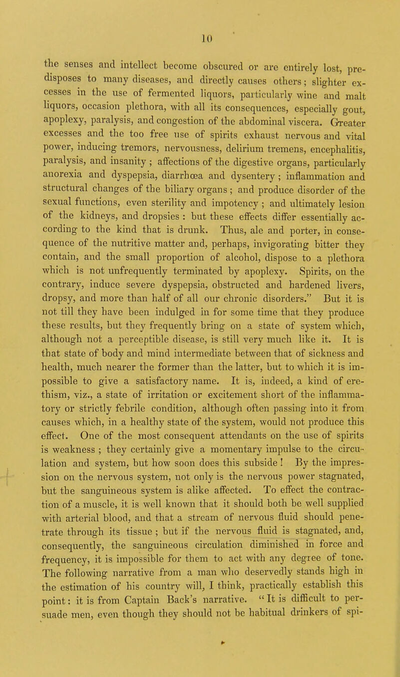 the senses and intellect become obscured or are entirely lost, pre- disposes to many diseases, and directly causes others; slighter ex- cesses in the use of fermented liquors, particularly wine and malt liquors, occasion plethora, with all its consequences, especially gout, apoplexy, paralysis, and congestion of the abdominal viscera. Greater excesses and the too free use of spirits exhaust nervous and vital power, inducing tremors, nervousness, delirium tremens, encephalitis, paralysis, and insanity ; affections of the digestive organs, particularly anorexia and dyspepsia, diarrhoea and dysentery; inflammation and structural changes of the biliary organs ; and produce disorder of the sexual functions, even sterility and impotency ; and ultimately lesion of the kidneys, and dropsies : but these effects differ essentially ac- cording to the kind that is drunk. Thus, ale and porter, in conse- quence of the nutritive matter and, perhaps, invigorating bitter they contain, and the small proportion of alcohol, dispose to a plethora which is not unfrequently terminated by apoplexy. Spirits, on the contrary, induce severe dyspepsia, obstructed and hardened livers, dropsy, and more than half of all our chronic disorders. But it is not till they have been indulged in for some time that they produce these results, but they frequently bring on a state of system which, although not a perceptible disease, is still very much like it. It is that state of body and mind intermediate between that of sickness and health, much nearer the former than the latter, but to which it is im- possible to give a satisfactory name. It is, indeed, a kind of ere- thism, viz., a state of irritation or excitement short of the inflamma- tory or strictly febrile condition, although often passing into it from causes which, in a healthy state of the system, would not produce this effect. One of the most consequent attendants on the use of spirits is weakness ; they certainly give a momentary impulse to the circu- lation and system, but how soon does this subside ! By the impres- sion on the nervous system, not only is the nervous power stagnated, but the sanguineous system is alike affected. To effect the contrac- tion of a muscle, it is well known that it should both be well supplied with arterial blood, and that a stream of nervous fluid should pene- trate through its tissue; but if the nervous fluid is stagnated, and, consequently, the sanguineous circulation diminished in force and frequency, it is impossible for them to act with any degree of tone. The following narrative from a man who deservedly stands high in the estimation of his country will, I think, practically establish this point: it is from Captain Back's narrative.  It is difficult to per- suade men, even though they should not be habitual drinkers of spi-
