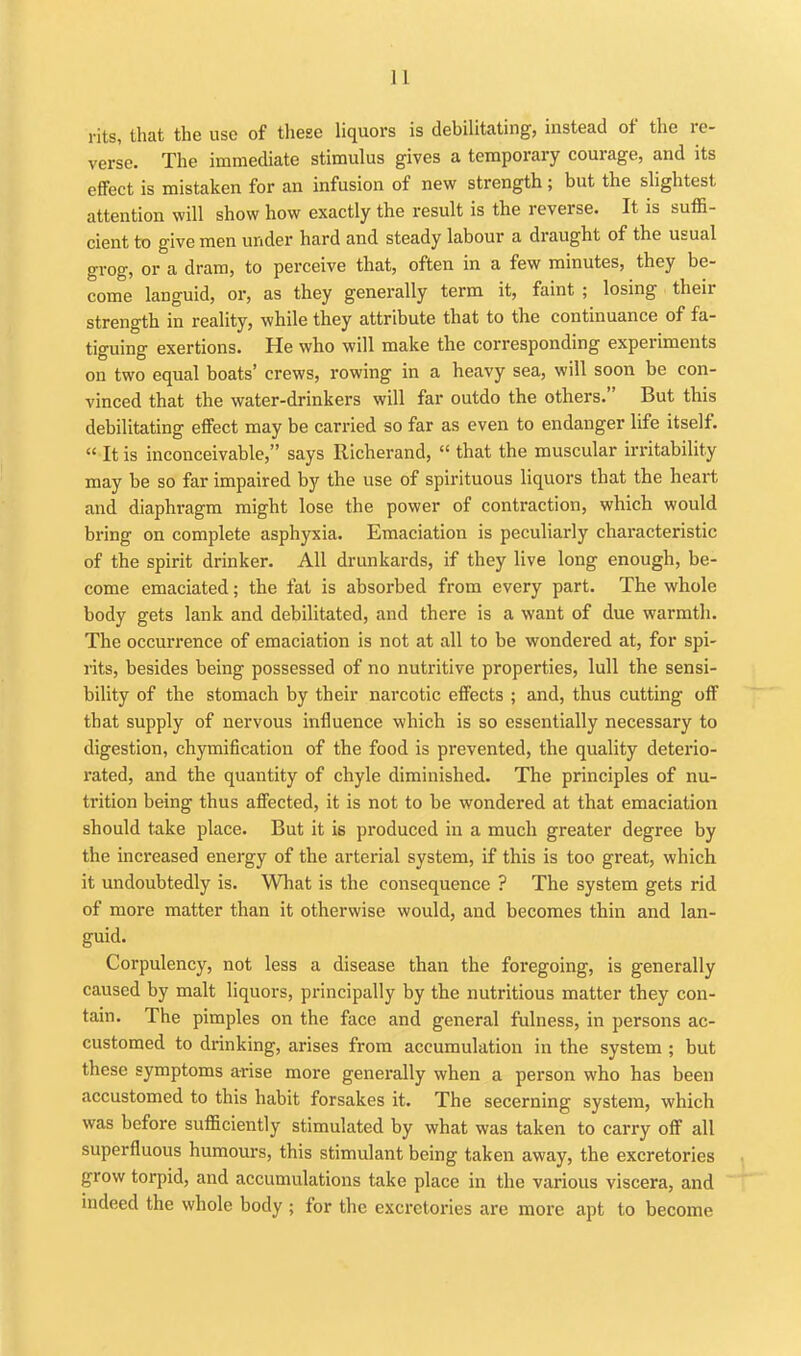 rits, that the use of these liquors is debilitating, instead of the re- verse. The immediate stimulus gives a temporary courage, and its effect is mistaken for an infusion of new strength; but the slightest attention will show how exactly the result is the reverse. It is suffi- cient to give men under hard and steady labour a draught of the usual grog, or a dram, to perceive that, often in a few minutes, they be- come languid, or, as they generally term it, faint ; losing their strength in reality, while they attribute that to the continuance of fa- tiguing exertions. He who will make the corresponding experiments on two equal boats' crews, rowing in a heavy sea, will soon be con- vinced that the water-drinkers will far outdo the others. But this debilitating effect may be carried so far as even to endanger life itself.  It is inconceivable, says Richerand,  that the muscular irritability may be so far impaired by the use of spirituous liquors that the heart and diaphragm might lose the power of contraction, which would bring on complete asphyxia. Emaciation is peculiarly characteristic of the spirit drinker. All drunkards, if they live long enough, be- come emaciated; the fat is absorbed from every part. The whole body gets lank and debilitated, and there is a want of due warmth. The occurrence of emaciation is not at all to be wondered at, for spi- rits, besides being possessed of no nutritive properties, lull the sensi- bility of the stomach by their narcotic effects ; and, thus cutting off that supply of nervous influence which is so essentially necessary to digestion, chymification of the food is prevented, the quality deterio- rated, and the quantity of chyle diminished. The principles of nu- trition being thus affected, it is not to be wondered at that emaciation should take place. But it is produced in a much greater degree by the increased energy of the arterial system, if this is too great, which it undoubtedly is. What is the consequence ? The system gets rid of more matter than it otherwise would, and becomes thin and lan- guid. Corpulency, not less a disease than the foregoing, is generally caused by malt liquors, principally by the nutritious matter they con- tain. The pimples on the face and general fulness, in persons ac- customed to drinking, arises from accumulation in the system ; but these symptoms arise more generally when a person who has been accustomed to this habit forsakes it. The secerning system, which was before sufficiently stimulated by what was taken to carry off all superfluous humours, this stimulant being taken away, the excretories grow torpid, and accumulations take place in the various viscera, and indeed the whole body ; for the excretories are more apt to become