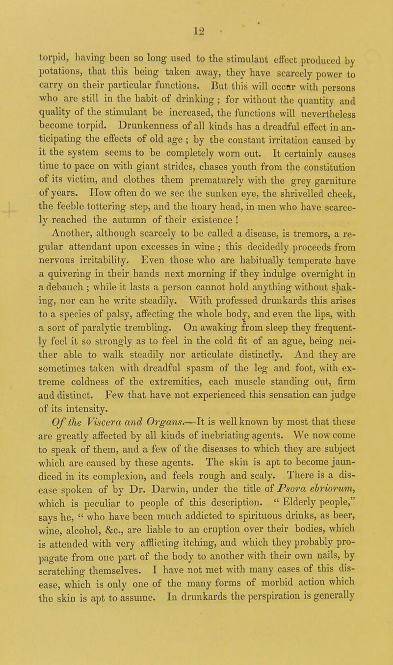 torpid, having been so long used to the stimulant effect produced by potations, that this being taken away, they have scarcely power to carry on their particular functions. But this will occnr with persons who are still in the habit of drinking ; for without the quantity and quality of the stimulant be increased, the functions will nevertheless become torpid. Drunkenness of all kinds has a dreadful effect in an- ticipating the effects of old age ; by the constant irritation caused by it the system seems to be completely worn out. It certainly causes time to pace on with giant strides, chases youth from the constitution of its victim, and clothes them prematurely with the grey garniture of years. How often do we see the sunken eye, the shrivelled cheek, the feeble tottering step, and the hoary head, in men who have scarce- ly reached the autumn of their existence ! Another, although scarcely to be called a disease, is tremors, a re- gular attendant upon excesses in wine ; this decidedly proceeds from nervous irritability. Even those who are habitually temperate have a quivering in their hands next morning if they indulge overnight in a debauch ; while it lasts a person caianot hold anything without shak- ing, nor can he write steadily. With professed drunkards this arises to a species of palsy, affecting the whole bod^, and even the lips, with a sort of paralytic trembling. On awaking from sleep they frequent- ly feel it so strongly as to feel in the cold fit of an ague, being nei- ther able to walk steadily nor articulate distinctly. And they are sometimes taken with dreadful spasm of the leg and foot, with ex- treme coldness of the extremities, each muscle standing out, firm and distinct. Few that have not experienced this sensation can judge of its intensity. Of the Viscera and Organs.—It is well known by most that these are greatly affected by all kinds of inebriating agents. We now come to speak of them, and a few of the diseases to which they are subject which are caused by these agents. The skin is apt to become jaun- diced in its complexion, and feels rough and scaly. There is a dis- ease spoken of by Dr. Darwin, under the title of Psora ebriorum, which is peculiar to people of this description.  Elderly people, says he,  who have been much addicted to spirituous drinks, as beer, wine, alcohol, &c., are liable to an eruption over their bodies, which is attended with very afflicting itching, and which they probably pro- pagate from one part of the body to another with their own nails, by scratching themselves. I have not met with many cases of this dis- ease, which is only one of the many forms of morbid action which the skin is apt to assume. In drunkards the perspiration is generally
