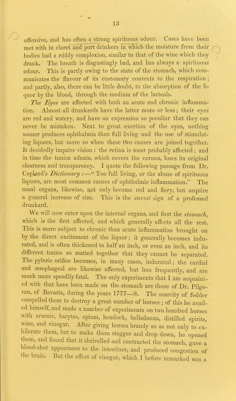 offensive, and has often a strong spirituous odour. Cases have been met with in claret and port drinkers in'which the moisture from their bodies had a riiddy complexion, similar to that of the wine which they drank. The breath is disgustingly bad, and has always a spirituous odour. This is partly owing to the state of the stomach, which com- municates the flavour of its customary contents to the respiration ; and partly, also, there can be little doubt, to the absorption of the li- quor by the blood, through the medium of the lacteals. The Eyes are affected with both an acute and chronic inflamma- tion. Almost all drunkards have the latter more or less ; their eyes are red and watery, and have an expression so peculiar that they can never be mistaken. Next to great exertion of the eyes, nothing sooner produces ophthalmia than full living and the use of stimulat- ing liquors, but more so when these tWo causes are joined together. It decidedly impairs vision : the retina is most probably affected ; and in time the tunica adnata, which covers the cornea, loses its original clearness and transparency. I quote the following passage from Dr. CopUind's Dictionary :— Too full living, or the abuse of spirituous liquors, are most common causes of ophthalmic inflammation. The nasal organs, likewise, ijot only become red and fieiy, but acquire a general increase of size. This is the surest sign of a professed drunkard. We will now enter upon the internal organs, and first the stomach, which is the first affected, and which generally affects all the rest. This is more subject to chronic than acute inflammation brought on by the direct excitement of the liquor; it generally becomes indu- rated, and is often thickened to half an inch, or even an inch, and its different tunics so matted together that they cannot be separated. The pyloric orifice becomes, in many cases, indurated; the cardial and oesophageal are likewise affected, but less frequently, and are much more speedily fatal. The only experiments that I am acquaint- ed with that have been made on the stomach are those of Dr. Pilge- ran, of Bavaria, during the years 1777—8. The scarcity of fodder compelled them to destroy a great number of horses ; of this he avail- ed himself, and made a number of experiments on two hundred horses with arsenic, barytes, opium, hemlock, belladonna, distilled spirits, wme, and vinegar. After giving horses brandy so as not only to ex- hilarate them, but to make them stagger and drop down, he opened them, and found that it shrivelled and contracted the stomach, gave a blood-shot appearance to the intestines, and produced congestion of the bram. But the effect of vinegar, which I before remarked was a
