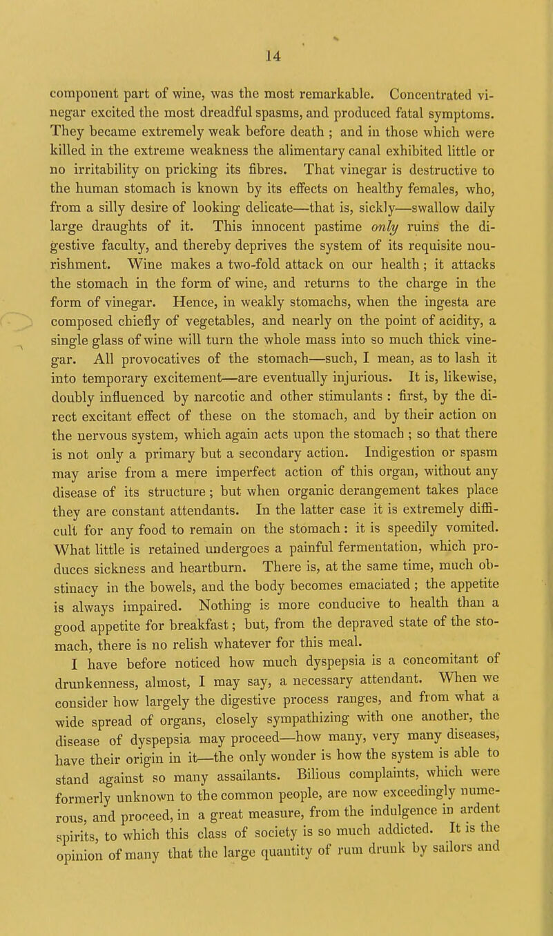 component part of wine, was the most remarkable. Concentrated vi- negar excited the most dreadful spasms, and produced fatal symptoms. They became extremely weak before death ; and in those which were killed in the extreme weakness the alimentary canal exhibited little or no irritability on pricking its fibres. That vinegar is destructive to the human stomach is known by its effects on healthy females, who, from a silly desire of looking delicate—that is, sickly—swallow daily large draughts of it. This innocent pastime only ruins the di- gestive faculty, and thereby deprives the system of its requisite nou- rishment. Wine makes a two-fold attack on our health; it attacks the stomach in the form of wine, and returns to the charge in the form of vinegar. Hence, in weakly stomachs, when the ingesta are composed chiefly of vegetables, and nearly on the point of acidity, a single glass of wine will turn the whole mass into so much thick vine- gar. All provocatives of the stomach—such, I mean, as to lash it into temporary excitement—are eventually injurious. It is, likewise, doubly influenced by narcotic and other stimulants : first, by the di- rect excitant effect of these on the stomach, and by their action on the nervous system, which again acts upon the stomach ; so that there is not only a primary but a secondary action. Indigestion or spasm may arise from a mere imperfect action of this organ, without any disease of its structure; but when organic derangement takes place they are constant attendants. In the latter case it is extremely diflS- cult for any food to remain on the stomach: it is speedily vomited. What little is retained undergoes a painful fermentation, which pro- duces sickness and heartburn. There is, at the same time, much ob- stinacy in the bowels, and the body becomes emaciated ; the appetite is always impaired. Nothing is more conducive to health than a good appetite for breakfast; but, from the depraved state of the sto- mach, there is no relish whatever for this meal. I have before noticed how much dyspepsia is a concomitant of drunkenness, almost, I may say, a necessary attendant. When we consider how largely the digestive process ranges, and from what a wide spread of organs, closely sympathizing with one another, the disease of dyspepsia may proceed—how many, very many diseases, have their origin in it—the only wonder is how the system is able to stand against so many assailants. Bilious complaints, which were formerly unknown to the common people, are now exceedingly nume- rous, and proceed, in a great measure, from the indulgence in ardent spirits, to which this class of society is so much addicted. It is the opinion of many that the large quantity of rum drunk by sailors and