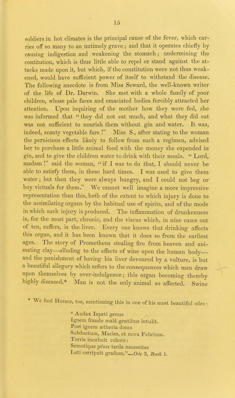 soldiers in hot climates is the principal cause of the fever, which car- ries off so many to an untimely grave; and that it operates chiefly by causing indigestion and weakening the stomach ; undermining the contitution, which is thus little able to repel or stand against the at- tacks made upon it, but which, if the constitution were not thus weak- ened, would have sufficient power of itself to withstand the disease. The following anecdote is from Miss Seward, the well-known writer of the life of Dr. Darwin. She met with a whole family of poor children, whose pale faces and emaciated bodies forcibly attracted her attention. Upon inquiring of the mother how they were fed, she was informed that  they did not eat much, and what they did eat was not sufficient to nourish them without gin and water. It was, indeed, scanty vegetable fare ! Miss S., after stating to the woman the pernicious effects likely to follow from such a regimen, advised her to purchase a little animal food with the money she expended in gin, and to give the children water to drink with their meals.  Lord, madam ! said the woman,  if I was to do that, I should never be able to satisfy them, in these hard times. I was used to give them water; but then they were always hungry, and I could not beg or buy victuals for them. We cannot well imagine a more impressive representation than this, both of the extent to which injury is done to the assimilating organs by the habitual use of spirits, and of the mode in which such injury is produced. The inflammation of drunkenness is, for the most part, chronic, and the viscus which, in nine cases out of ten, suffers, is the liver. Every one knows that drinking affects this organ, and it has been known that it does so from the earliest ages. The story of Prometheus stealing fire from heaven and ani- mating clay—alluding to the effects of wine upon the human body and the punishment of having his liver devoured by a vulture, is but a beautiful allegory which refers to the consequences which men draw upon themselves by over-indulgence; this organ becomin g thereby highly diseased.* Man is not the only animal so affected. Swine Horace, too, mentioning this in one of his most beautiful odes:  Audax lapeti genus Ignem fraude mala gentibus intulit. Post ignem tetlieria domo Subductum, Macies, et nova Pebrium. Terris incubuit cohors: Semotique prius tarda necessitas Leti corripuit gradum._Orfe .3, Book 1.