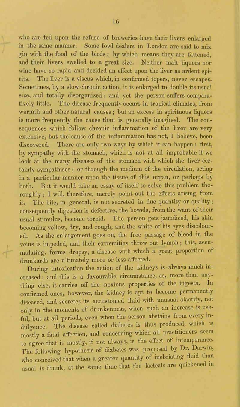 who are fed upon the refuse of breweries have their livers enlarged in the same manner. Some fowl dealers in London are said to mix gin with the food of the birds ; by which means they are fattened, and their livers swelled to a great size. Neither malt liquors nor wine have so rapid and decided an effect upon the liver as ardent spi- rits. The liver is a viscus which, in confirmed topers, never escapes. Sometimes, by a slow chronic action, it is enlarged to double its usual size, and totally disorganized ; and yet the person suffers compara- tively little. The disease frequently occurs in tropical climates, from warmth and other natural causes; but an excess in spirituous liquors is more frequently the cause than is generally imagined. The con- sequences which follow chronic inflammation of the liver are very extensive, but the cause of the inflammation has not, I believe, been discovered. There are only two ways by which it can happen : first, by sympathy with the stomach, which is not at all improbable if we look at the many diseases of the stomach with which the liver cer- tainly sympathises ; or through the medium of the circulation, acting in a particular manner upon the tissue of this organ, or perhaps by both. But it would take an essay of itself to solve this problem tho- roughly ; I will, therefore, merely point out the effects arising from it. The bile, in general, is not secreted in due quantity or quality; consequently digestion is defective, the bowels, from the want of their usual stimulus, become torpid. The person gets jaundiced, his skin becoming yellow, dry, and rough, and the white of his eyes discolour- ed. As the enlargement goes on, the free passage of blood in the veins is impeded, and their extremities throw out lymph; this, accu- mulating, forms dropsy, a disease with which a great proportion of drunkards are ultimately more or less affected. During intoxication the action of the kidneys is-always much in- creased ; and this is a favourable circumstance, as, more than any- thing else, it carries off the noxious properties of the ingesta. In confirmed ones, however, the kidney is apt to become permanently diseased, and secretes its accustomed fluid with unusual alacrity, not only in the moments of drunkenness, when such an increase is use- ful, but at all periods, even when the person abstains from every in- dulgence. The disease called diabetes is thus produced, which is mostly a fatal afiection, and concerning which all practitioners seem to agree that it mostly, if not always, is the effect of intemperance. The following hypothesis of diabetes was proposed by Dr. Darwin, who conceived that when a greater quantity of inebriating fluid than usual is drunk, at the same time that the lactcals arc quickened in