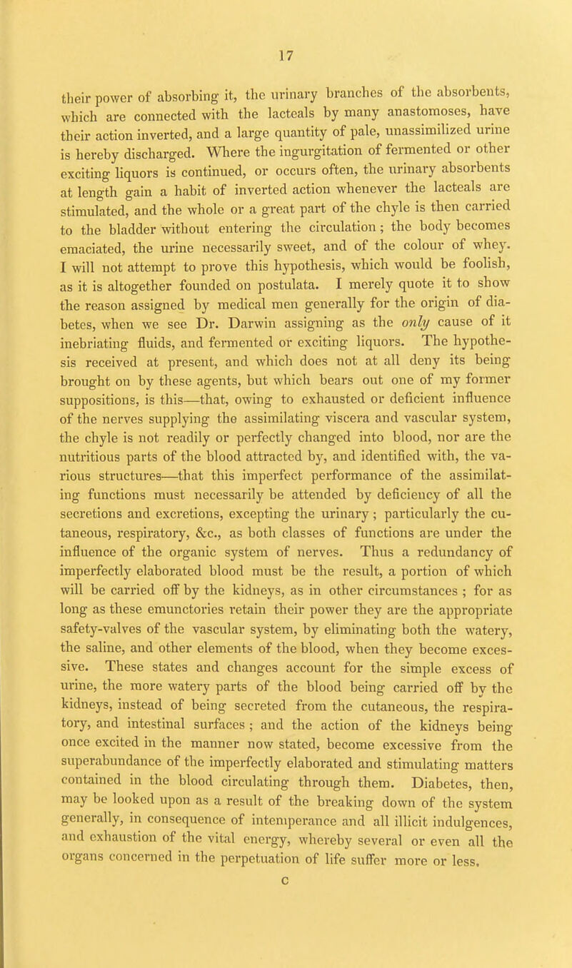 their power of absorbing it, the urinary branches of the absorbents, which are connected with the lacteals by many anastomoses, have their action inverted, and a large quantity of pale, unassimilized urine is hereby discharged. Where the ingurgitation of fermented or other exciting liquors is continued, or occurs often, the urinary absorbents at length gain a habit of inverted action whenever the lacteals are stimulated, and the whole or a great part of the chyle is then carried to the bladder without entering the circulation; the body becomes emaciated, the urine necessarily sweet, and of the colour of whey. I will not attempt to prove this hypothesis, which would be foolish, as it is altogether founded on postulata. I merely quote it to show the reason assigned by medical men generally for the origin of dia- betes, when we see Dr. Darwin assigning as the only cause of it inebriating fluids, and fermented or exciting liquors. The hypothe- sis received at present, and which does not at all deny its being brought on by these agents, but which bears out one of my former suppositions, is this—that, owing to exhausted or deficient influence of the nerves supplying the assimilating viscera and vascular system, the chyle is not readily or perfectly changed into blood, nor are the nutritious parts of the blood attracted by, and identified with, the va- rious structures—that this imperfect performance of the assimilat- ing functions must necessarily be attended by deficiency of all the secretions and excretions, excepting the urinary; particularly the cu- taneous, respiratory, &c., as both classes of functions are under the influence of the organic system of nerves. Thus a redundancy of imperfectly elaborated blood must be the result, a portion of which will be carried ofi^ by the kidneys, as in other circumstances ; for as long as these emunctories retain their power they are the appropriate safety-valves of the vascular system, by eliminating both the watery, the saline, and other elements of the blood, when they become exces- sive. These states and changes account for the simple excess of urine, the more watery parts of the blood being carried ofi^ bv the kidneys, instead of being secreted from the cutaneous, the respira- tory, and intestinal surfaces ; and the action of the kidneys being once excited in the manner now stated, become excessive from the superabundance of the imperfectly elaborated and stimulating matters contained in the blood circulating through them. Diabetes, then, may be looked upon as a result of the breaking down of the system generally, in consequence of intemperance and all illicit indulgences, and exhaustion of the vital energy, whereby several or even all the organs concerned in the perpetuation of life sufl'er more or less. C
