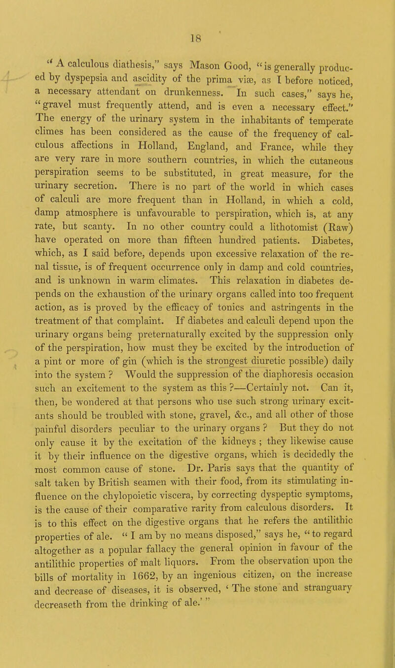  A calculous diathesis, says Mason Good,  is generally produc- ed by dyspepsia and ascidity of the prima_ viae, as I before noticed, a necessary attendant on drunkenness, 'in such cases, says he, gravel must frequently attend, and is even a necessary effect. The energy of the urinary system in the inhabitants of temperate climes has been considered as the cause of the frequency of cal- culous affections in Holland, England, and France, while they are very rare in more southern countries, in which the cutaneous perspiration seems to be substituted, in great measure, for the urinary secretion. There is no part of the world in which cases of calculi are more frequent than in Holland, in which a cold, damp atmosphere is unfavourable to perspiration, which is, at any rate, but scanty. In no other country could a lithotomist (Raw) have operated on more than fifteen hundi'ed patients. Diabetes, which, as I said before, depends upon excessive relaxation of the re- nal tissue, is of frequent occurrence only in damp and cold countries, and is unknown in warm climates. This relaxation in diabetes de- pends on the exhaustion of the urinary organs called into too frequent action, as is proved by the efficacy of tonics and astringents in the treatment of that complaint. If diabetes and calculi depend upon the urinary organs being preternaturally excited by the suppression only of the perspiration, how must they be excited by the introduction of a pint or more of gin (which is the strongest diuretic possible) daily into the system ? Would the suppression of the diaphoresis occasion such an excitement to the system as this ?—Cei'tainly not. Can it, then, be wondered at that persons who use such strong urinary excit- ants should be troubled with stone, gravel, &c., and all other of those painful disorders peculiar to the urinary organs ? But they do not only cause it by the excitation of the kidneys ; they likewise cause it by their influence on the digestive organs, which is decidedly the most common cause of stone. Dr. Paris says that the quantity of salt taken by British seamen with their food, from its stimulating in- fluence on the chylopoietic viscera, by correcting dyspeptic symptoms, is the cause of their comparative rarity fi'om calculous disorders. It is to this effect on the digestive organs that he refers the antilithic properties of ale.  I am by no means disposed, says he,  to regard altogether as a popular fallacy the general opinion in favour of the antilithic properties of malt liquors. From the observation upon the bills of mortality in 1662, by an ingenious citizen, on the increase and decrease of diseases, it is observed, ' The stone and stranguary decreaseth from the drinking of ale.'