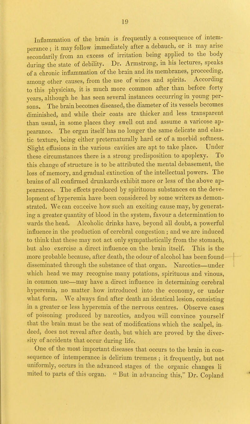 Inflammation of the brain is frequently a consequence of intem- perance ; it may follow immediately after a debauch, or it may arise secondarily from an excess of irritation being applied to the body during the state of debility. Dr. Armstrong, in his lectures, speaks of a chronic inflammation of the brain and its membranes, proceeding, among other causes, from the use of wines and spirits. According to this physician, it is much more common after than before forty years, although he has seen several instances occurring in young per- sons. The brain becomes diseased, the diameter of its vessels becomes diminished, and while their coats are thicker and less transparent than usual, in some places they swell out and assume a varicose ap- pearance. The organ itself has no longer the same delicate and elas- tic texture, being either preternaturally hard or of a morbid softness. Slight effusions in the various cavities are apt to take place. Under these circumstances there is a strong predisposition to apoplexy. To this change of structure is to be attributed the mental debasement, the loss of memory, and gradual extinction of the intellectual powers. The brains of all confirmed drunkards exhibit more or less of the above ap- pearances. The efiiects produced by spirituous substances on the deve- lopment of hyperemia have been considered by some writers as demon- strated. We can conceive how such an exciting cause may, by generat- ing a greater quantity of blood in the system, favour a determination to wards the head. Alcoholic drinks have, beyond all doubt, a powerful influence in the production of cerebral congestion ; and we are induced to think that these may not act only sympathetically from the stomach, but also exercise a direct influence on the brain itself. This is the more probable because, after death, the odour of alcohol has been found disseminated through the substance of that organ. Narcotics—under which head we may recognise many potations, spirituous and vinous, in common use—may have a direct influence in detennining cerebral hyperemia, no matter how introduced into the economy, or under what form. We always find after death an identical lesion, consisting in a greater or less hyperemia of the nervous centres. Observe cases of poisoning produced by narcotics, andyou will convince yourself that the brain must be the seat of modifications which the scalpel, in- deed, does not reveal after death, but which are proved by the diver- sity of accidents that occur during hfe. One of the most important diseases that occurs to the brain in con- sequence of intemperance is delirium tremens ; it frequently, but not uniformly, occurs in the advanced stages of the organic changes li mited to parts of this organ.  But in advancing this, Dr. Copland