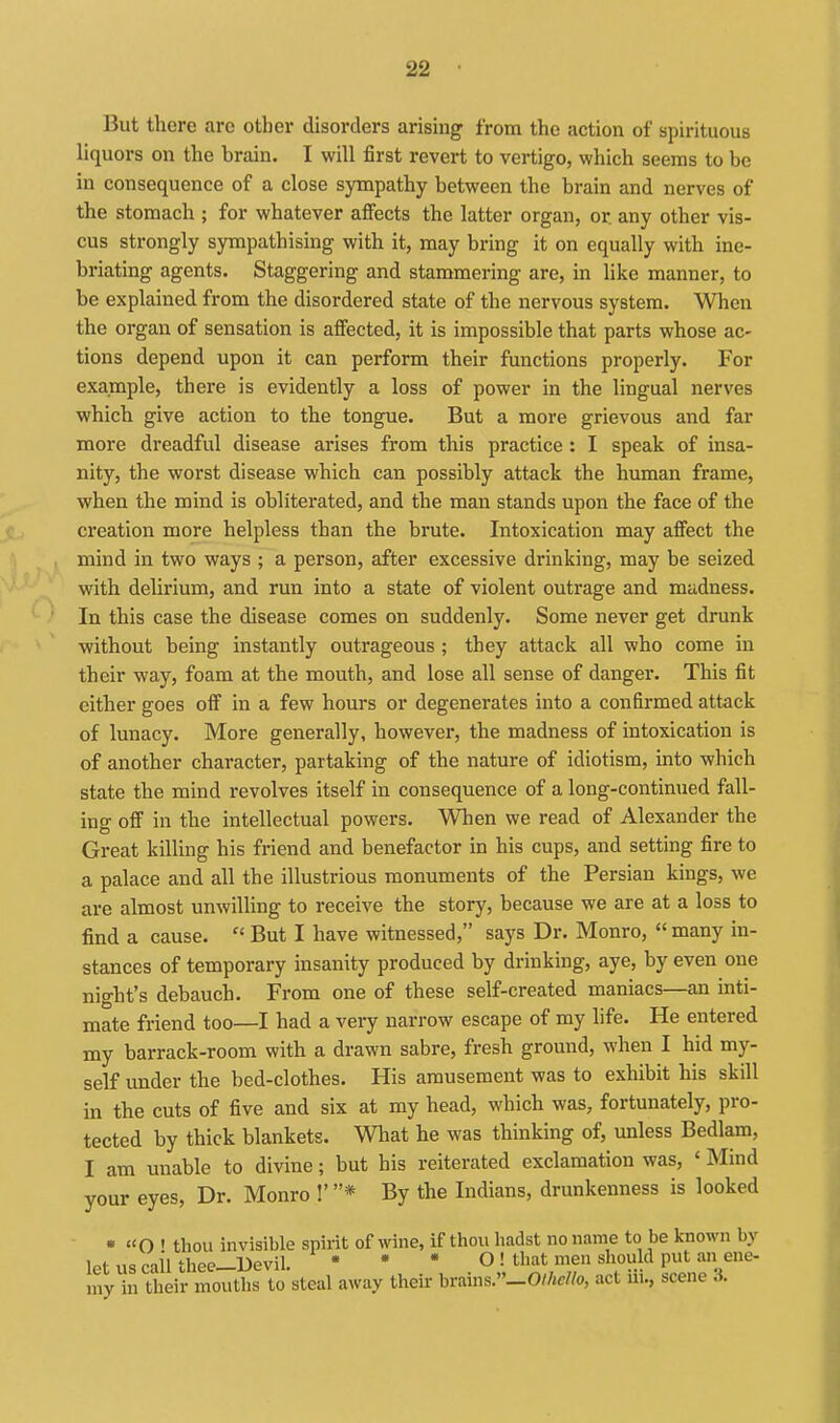 But there are other disorders arising from the action of spirituous liquors on the brain, I will first revert to vertigo, which seems to be in consequence of a close sympathy between the brain and nerves of the stomach ; for whatever affects the latter organ, or any other vis- cus strongly sympathising with it, may bring it on equally with ine- briating agents. Staggering and stammering are, in like manner, to be explained from the disordered state of the nervous system. When the organ of sensation is affected, it is impossible that parts whose ac' tions depend upon it can perform their functions properly. For example, there is evidently a loss of power in the lingual nerves which give action to the tongue. But a more grievous and far more dreadful disease arises from this practice : I speak of insa- nity, the worst disease which can possibly attack the human frame, when the mind is obliterated, and the man stands upon the face of the creation more helpless than the brute. Intoxication may affect the mind in two ways ; a person, after excessive drinking, may be seized with delirium, and run into a state of violent outrage and madness. In this case the disease comes on suddenly. Some never get drunk without being instantly outrageous ; they attack all who come in their way, foam at the mouth, and lose all sense of danger. This fit either goes off in a few hours or degenerates into a confirmed attack of lunacy. More generally, however, the madness of intoxication is of another character, partaking of the nature of idiotism, into which state the mind revolves itself in consequence of a long-continued fall- ing off in the intellectual powers. When we read of Alexander the Great killing his friend and benefactor in his cups, and setting fire to a palace and all the illustrious monuments of the Persian kings, we are almost unwilling to receive the story, because we are at a loss to find a cause.  But I have witnessed, says Dr. Monro,  many in- stances of temporary insanity produced by drinking, aye, by even one night's debauch. From one of these self-created maniacs—an inti- mate friend too—I had a very narrow escape of my life. He entered my barrack-room with a drawn sabre, fresh ground, when I hid my- self under the bed-clothes. His amusement was to exhibit his skill in the cuts of five and six at my head, which was, fortunately, pro- tected by thick blankets. What he was thinking of, unless Bedlam, I am unable to divine; but his reiterated exclamation was, ' Mind your eyes. Dr. Monro !'* By the Indians, drunkenness is looked • « O ' thou invisible spirit of wine, if thou hadst no name to be known by let us cail thee—Uevil. * • * O ! that men should put an ene- my in their mouths to steal away theii- hvams.^-Olhcllo, act iii., scene 3.